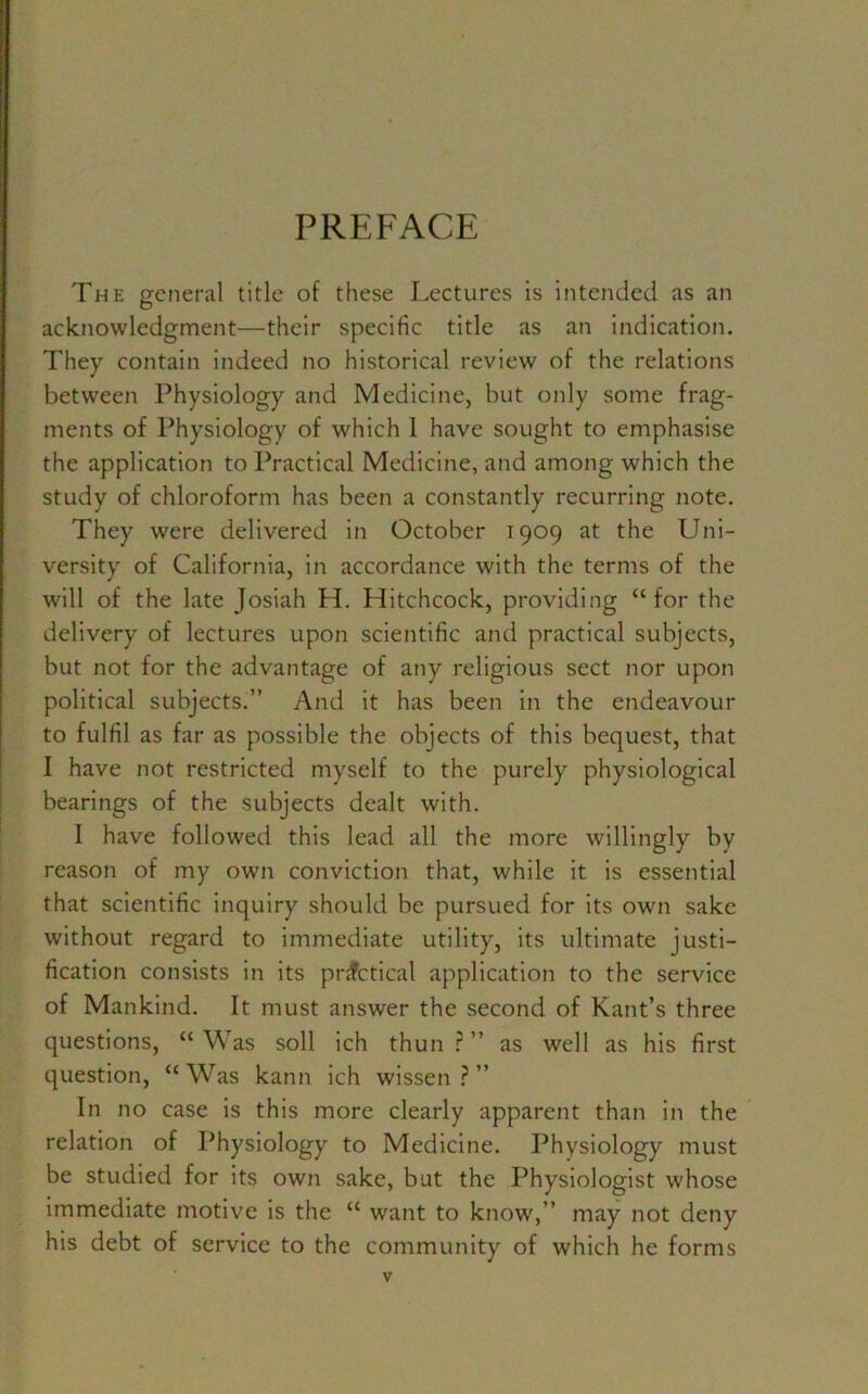 PREFACE The general title of these Lectures is intended as an acknowledgment—their specific title as an indication. They contain indeed no historical review of the relations between Physiology and Medicine, but only some frag- ments of Physiology of which 1 have sought to emphasise the application to Practical Medicine, and among which the study of chloroform has been a constantly recurring note. They were delivered in October 1909 at the Uni- versity of California, in accordance with the terms of the will of the late Josiah H. Hitchcock, providing “ for the delivery of lectures upon scientific and practical subjects, but not for the advantage of any religious sect nor upon political subjects.” And it has been in the endeavour to fulfil as far as possible the objects of this bequest, that I have not restricted myself to the purely physiological bearings of the subjects dealt with. 1 have followed this lead all the more willingly by reason of my own conviction that, while it is essential that scientific inquiry should be pursued for its own sake without regard to immediate utility, its ultimate justi- fication consists in its practical application to the service of Mankind. It must answer the second of Kant’s three questions, “Was soil ich thun?” as well as his first question, “Was kann ich wissen ? ” In no case is this more clearly apparent than in the relation of Physiology to Medicine. Physiology must be studied for its own sake, but the Physiologist whose immediate motive is the “ want to know,” may not deny his debt of service to the community of which he forms