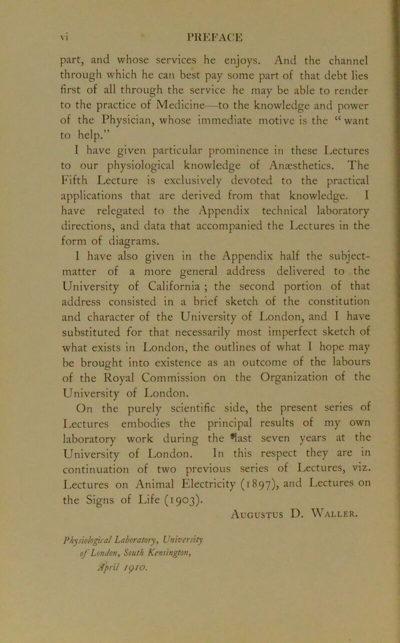 part, and whose services he enjoys. And the channel through which he can best pay some part of that debt lies first of all through the service he may be able to render to the practice of Medicine—to the knowledge and power of the Physician, whose immediate motive is the “ want to help.” I have given particular prominence in these Lectures to our physiological knowledge of Anaesthetics. The Fifth Lecture is exclusively devoted to the practical applications that are derived from that knowledge. 1 have relegated to the Appendix technical laboratory directions, and data that accompanied the Lectures in the form of diagrams. I have also given in the Appendix half the subject- matter of a more general address delivered to the University of California ; the second portion of that address consisted in a brief sketch of the constitution and character of the University of London, and I have substituted for that necessarily most imperfect sketch of what exists in London, the outlines of what 1 hope may be brought into existence as an outcome of the labours of the Royal Commission on the Organization of the University of London. On the purely scientific side, the present series of Lectures embodies the principal results of my own laboratory work during the *last seven years at the University of London. In this respect they are in continuation of two previous series of Lectures, viz. Lectures on Animal Electricity (i897), and Lectures on the Signs of Life (1903). Augustus D. Waller. Physiological Laboratory, University of London, South Kensington, April 1 p to.