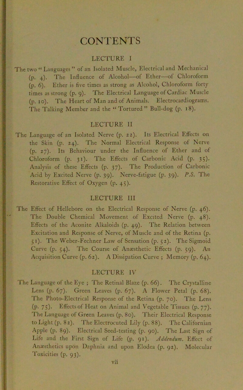 CONTENTS LECTURE I The two “ Languages ” of an Isolated Muscle, Electrical and Mechanical (p. 4). The Influence of Alcohol—of Ether—of Chloroform (p. 6). Ether is five times as strong as Alcohol, Chloroform forty times as strong (p. 9). The Electrical Language of Cardiac Muscle (p. 10). The Heart of Man and of Animals. Electrocardiograms. The Talking Member and the “ Tortured” Bull-dog (p. 18). LECTURE II The Language of an Isolated Nerve (p. 22). Its Electrical Effects on the Skin (p. 24). The Normal Electrical Response of Nerve (p. 27). Its Behaviour under the Influence of Ether and of Chloroform (p. 31). The Effects of Carbonic Acid (p. 35). Analysis of these Effects (p. 37). The Production of Carbonic Acid by Excited Nerve (p. 39). Nerve-fatigue (p. 39). P.S. The Restorative Effect of Oxygen (p. 45). LECTURE III The Effect of Hellebore on the Electrical Response of Nerve (p. 46). The Double Chemical Movement of Excited Nerve (p. 48). Effects of the Aconite Alkaloids (p. 49). The Relation between Excitation and Response of Nerve, of Muscle and of the Retina (p. 5 1). The Weber-Fechner Law of Sensation (p. 52). The Sigmoid Curve (p. 54). The Course of Anaesthetic Effects (p. 59). An Acquisition Curve (p. 62). A Dissipation Curve ; Memory (p. 64). LECTURE IV The Language of the Eye ; The Retinal Blaze (p. 66). The Crystalline Lens (p. 67). Green Leaves (p. 67). A Flower Petal (p. 68). The Photo-Electrical Response of the Retina (p. 70). The Lens (p. 75). Effects of Heat on Animal and Vegetable Tissues (p. 77). The Language of Green Leaves (p. 80). Their Electrical Response to Light (p. 82). The Electrocuted Lily (p. 88). The Californian Apple (p. 89). Electrical Seed-testing (p. 90). The Last Sign of Life and the First Sign of Life (p. 91). Addendum. Effect of Anaesthetics upon Daphnia and upon Elodea (p. 92). Molecular Toxicities (p. 93).