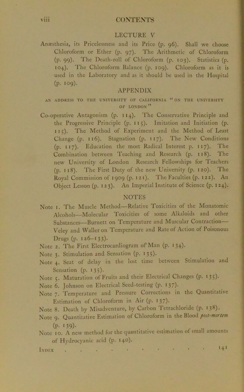 LECTURE V Anaesthesia, its Pricelessness and its Price (p. 96). Shall we choose Chloroform or Ether (p. 97). The Arithmetic of Chloroform (p. 99). The Death-roll of Chloroform (p. 103). Statistics (p. 104). The Chloroform Balance (p. 109). Chloroform as it is used in the Laboratory and as it should be used in the Hospital (p. 109). APPENDIX AN ADDRESS TO THE UNIVERSITY OF CALIFORNIA “ ON THE UNIVERSITY OF LONDON ” Co-operative Antagonism (p. 114). The Conservative Principle and the Progressive Principle (p. 11 5). Imitation and Initiation (p. 1 1 5). The Method of Experiment and the Method of Least Change (p. 116). Stagnation (p. 117). The New Conditions (p. 117). Education the most Radical Interest p. 117). The Combination between Teaching and Research (p. 118). The new University of London Research Fellowships for Teachers (p. 1 18). The First Duty of the new University (p. 120). The Royal Commission of 1909 (p. 121). The Faculties (p. 122). An Object Lesson (p. 1 23). An Imperial Institute of Science (p. 124). NOTES Note 1. The Muscle Method—Relative Toxicitics of the Monatomic Alcohols—Molecular Toxicitics of some Alkaloids and other Substances—Burnett on Temperature and Muscular Contraction— Veley and Waller on Temperature and Rate of Action of Poisonous Drugs (p. 1 26-133). Note 2. The First Electrocardiogram of Man (p. 134). Note 3. Stimulation and Sensation (p. 135)* Note 4. Scat of delay in the lost time between Stimulation and Sensation (p. 135). Note 5. Maturation of Fruits and their Electrical Changes (p. 135). Note 6. Johnson on Electrical Seed-testing (p. 137). Note 7. Temperature and Pressure Corrections in the Quantitative Estimation of Chloroiorm in Air (p. 137)- Note 8. Death by Misadventure, by Carbon Tetrachloride (p. 138). Note 9. Quantitative Estimation of Chloroform in the Blood post-mortem (P- ,39)- . . . . r „ Note 10. A new method for the quantitative estimation of small amounts of Hydrocyanic acid (p. 140).