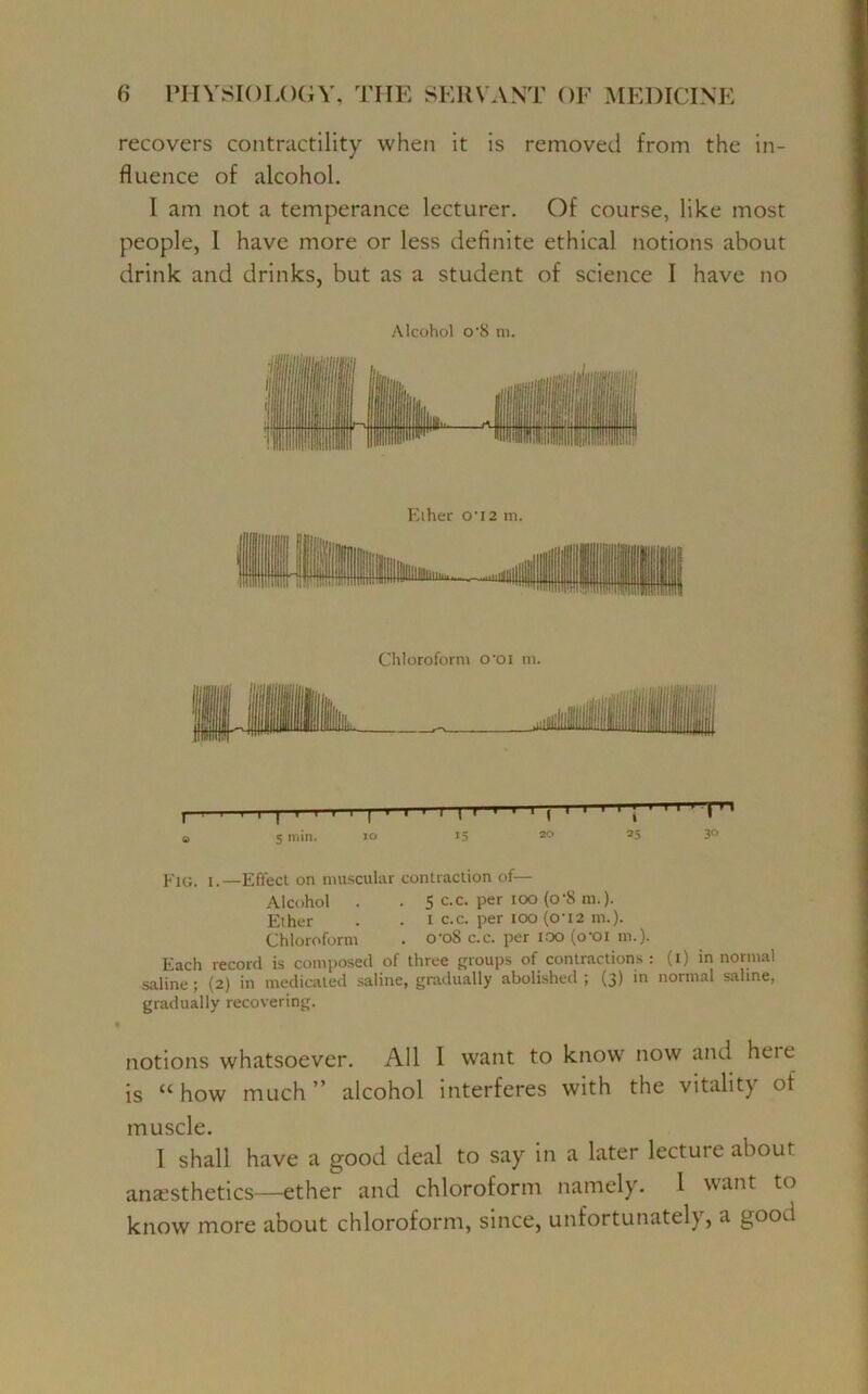 recovers contractility when it is removed from the in- fluence of alcohol. 1 am not a temperance lecturer. Of course, like most people, 1 have more or less definite ethical notions about drink and drinks, but as a student of science I have no Alcohol o'S m. Eiher 0-i2 in. Chloroform o*oi m. , . i i i I ■ i i i | ■ i ■ i 1 i 1 1 1 t 1 1 ' ' ; 1 ' 1 1 rr> a s min. io 15 3° 35 3° Fig. i.—Effect on muscular contraction of— Alcohol . . 5 c.c. per ioo (o‘S m.). Ether . . t c.c. per ioo (ou2 m.). Chloroform . croS c.c. per ioo (o’oi m.). Each record is composed of three groups of contractions : (i) in normal saline ; (2) in medicated saline, gradually abolished ; (3) in normal saline, gradually recovering. notions whatsoever. All I want to know now and heie is “ how much ” alcohol interferes with the vitality of muscle. I shall have a good deal to say in a later lectuie about anaesthetics—ether and chloroform namely. 1 want to know more about chloroform, since, unfortunately, a good