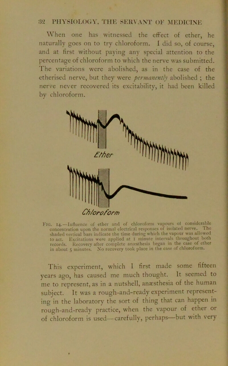 When one has witnessed the effect of ether, he naturally goes on to try chloroform. I did so, of course, and at first without paying any special attention to the percentage of chloroform to which the nerve was submitted. The variations were abolished, as in the case of the etherised nerve, but they were permanently abolished ; the nerve never recovered its excitability, it had been killed by chloroform. F'ig. 14.—Influence of ether and of chloroform vapours of considerable concentration upon the normal electrical responses of isolated nerve. The shaded vertical bars indicate the time during which the vapour was allowed to act. Excitations were applied at I minute intervals throughout both records. Recovery after complete anaesthesia began in the case of ether in about 5 minutes. No recovery took place in the case of chloroform. This experiment, which 1 first made some fifteen years ago, has caused me much thought. It seemed to me to represent, as in a nutshell, anaesthesia of the human subject. It was a rough-and-ready experiment represent- ing in the laboratory the sort of thing that can happen in rough-and-ready practice, when the vapour of ether or of chloroform is used—carefully, perhaps—but with very IIP C/i/oroform