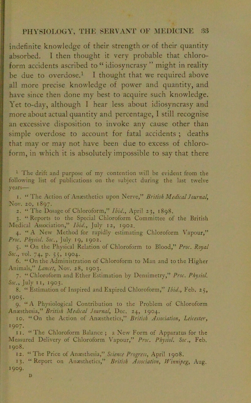indefinite knowledge of their strength or of their quantity- absorbed. I then thought it very probable that chloro- form accidents ascribed to “ idiosyncrasy ” might in reality be due to overdose.1 I thought that we required above all more precise knowledge of power and quantity, and have since then done my best to acquire such knowledge. Yet to-day, although 1 hear less about idiosyncrasy and more about actual quantity and percentage, I still recognise an excessive disposition to invoke any cause other than simple overdose to account for fatal accidents ; deaths that may or may not have been due to excess of chloro- form, in which it is absolutely impossible to sayr that there 1 The drift and purpose of my contention will be evident from the following list of publications on the subject during the last twelve years— 1. “The Action of Anaesthetics upon Nerve,” British Medical Journal, Nov. 20, 1897. 2. “ The Dosage of Chloroform,” Ibid., April 23, 1898. 3. “ Reports to the Special Chloroform Committee of the British Medical Association,” Ibid., July 12, 1902. 4. “ A New Method for rapidly estimating Chloroform Vapour,” Proc. Physiol. Soc., July 19, 1902. 5. “ On the Physical Relation of Chloroform to Blood,” Proc. Royal Soc., vol. 74, p. 55, 1904. 6. “ On the Administration of Chloroform to Man and to the Higher Animals,” Lancet, Nov. 28, 1903. 7. “Chloroform and Ether Estimation by Densimetry,” Proc. Physiol. Soc., July 11, 1903. 8. “ Estimation of Inspired and Expired Chloroform,” Ibid., Feb. 25, '9°S- 9. “ A Physiological Contribution to the Problem of Chloroform Anaesthesia,” British Medical Journal, Dec. 24, 1904. 10. “On the Action of Anaesthetics,” British Association, Leicester, >9°7- 11. “The Chloroform Balance ; a New Form of Apparatus for the Measured Delivery of Chloroform Vapour,” Proc. Physiol. Soc., Feb. 1908. 12. “ The Price of Anaesthesia,” Science Progress, April 1908. 13. “Report on Anaesthetics,” British Association, Winnipeg, Aug. 1909. D