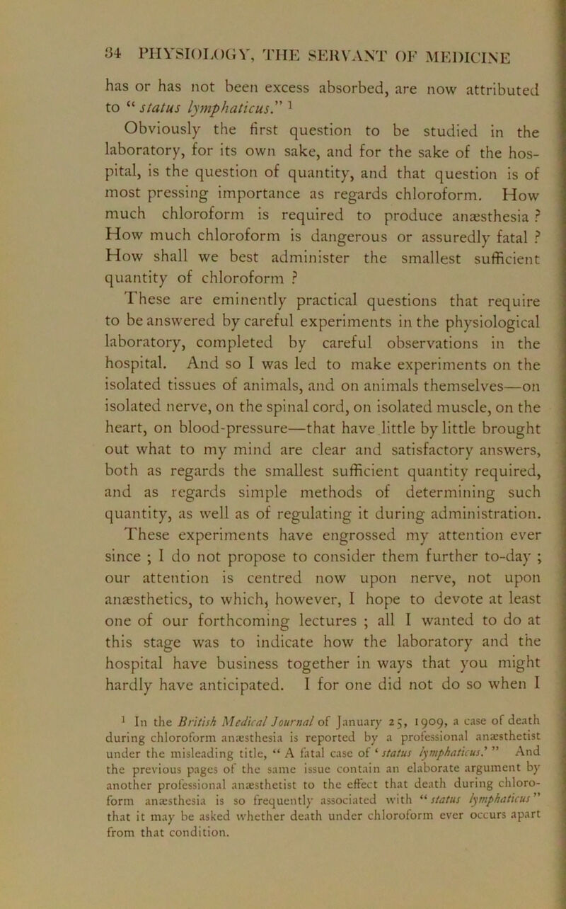 has or has not been excess absorbed, are now attributed to “ status lymphatic us. 1 Obviously the first question to be studied in the laboratory, for its own sake, and for the sake of the hos- pital, is the question of quantity, and that question is of most pressing importance as regards chloroform. How much chloroform is required to produce anaesthesia ? How much chloroform is dangerous or assuredly fatal ? How shall we best administer the smallest sufficient quantity of chloroform ? These are eminently practical questions that require to be answered by careful experiments in the physiological laboratory, completed by careful observations in the hospital. And so I was led to make experiments on the isolated tissues of animals, and on animals themselves—on isolated nerve, on the spinal cord, on isolated muscle, on the heart, on blood-pressure—that have little by little brought out what to my mind are clear and satisfactory answers, both as regards the smallest sufficient quantity required, and as regards simple methods of determining such quantity, as well as of regulating it during administration. These experiments have engrossed my attention ever since ; I do not propose to consider them further to-day ; our attention is centred now upon nerve, not upon anaesthetics, to which, however, I hope to devote at least one of our forthcoming lectures ; all I wanted to do at this stage was to indicate how the laboratory and the hospital have business together in ways that you might hardly have anticipated. I for one did not do so when I 1 In the British Medical Journal of January 25, 1909, a case of death during chloroform anesthesia is reported by a professional anesthetist under the misleading title, “ A fatal case of '■status lymphaticusj ” And the previous pages of the same issue contain an elaborate argument by another professional anesthetist to the effect that death during chloro- form anesthesia is so frequently associated with “status lymphatic us ” that it may be asked whether death under chloroform ever occurs apart from that condition.
