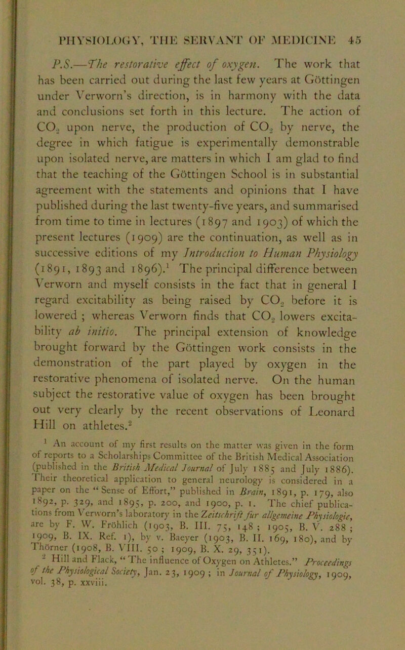 P.S.—The restorative effect of oxygen. The work that has been carried out during the last few years at Gottingen under Yerw'orn’s direction, is in harmony with the data and conclusions set forth in this lecture. The action of CO. upon nerve, the production of CO., by nerve, the degree in which fatigue is experimentally demonstrable upon isolated nerve, are matters in which I am glad to find that the teaching of the Gottingen School is in substantial agreement writh the statements and opinions that I have published during the last twenty-five years, and summarised from time to time in lectures (1897 and 1903) of which the present lectures (1909) are the continuation, as well as in successive editions of my Introduction to Human Physiology (1891, 1893 and 1896).1 The principal difference between Verworn and myself consists in the fact that in general I regard excitability as being raised by CO., before it is lowered ; whereas Verworn finds that CO., lowers excita- bility ab initio. The principal extension of knowledge brought forward by the Gottingen work consists in the demonstration of the part played by oxygen in the restorative phenomena of isolated nerve. On the human subject the restorative value of oxygen has been brought out very clearly by the recent observations of Leonard Hill on athletes.2 1 An account of my first results on the matter was given in the form of reports to a Scholarships Committee of the British Medical Association (published in the British Medical Journal of July 1885 and July 1886). I heir theoretical application to general neurology is considered in a paper on the “Sense of Effort,” published in Brain, 1891, p. 179, also 1X92, p. 329, and 1895, p. 200, and 1900, p. 1. The chief publica- tions from Y erworn’s laboratory in the Zeitschrift fur allgemeine Physiologic, are by F. YV. FrOhlieh (1903, B. III. 75/148; 1905, B. V. 288; 1909, B. IX. Ref. 1), by v. Baeyer (1903, B. II. 169, 180), and by ThOrner (1908, B. VIII. 50 ; 1909, B. X. 29, 351). - Hill and Flack, “ The influence of Oxygen on Athletes.” Proceedings of the 1 hysiological Society, Jan. 23, 1909 ; in Journal of Physiology, 1909, vol. 38, p. xxviii.