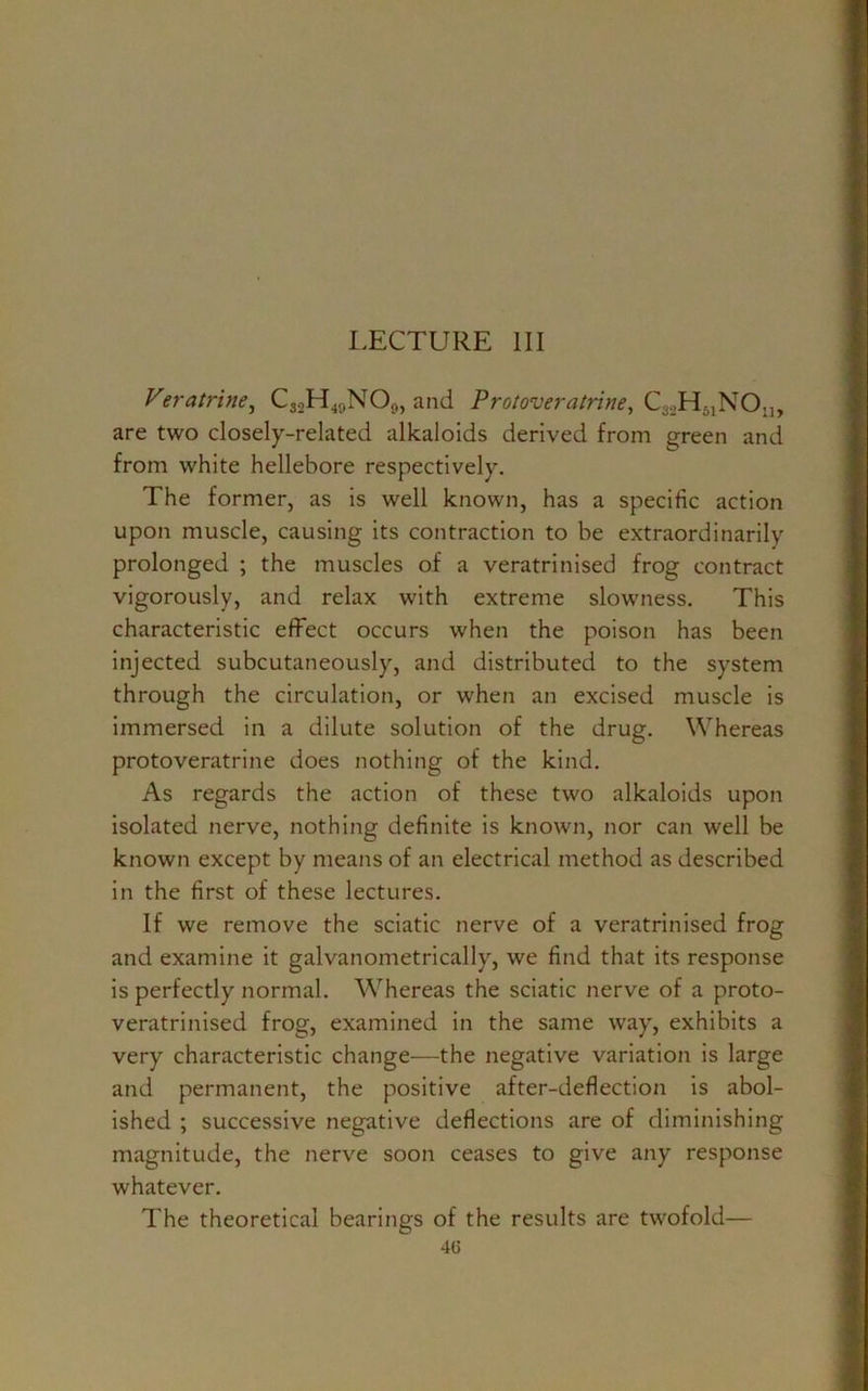LECTURE III Veratrine, C32H49NO0, and Protoveratrine, C3._,H51NOn> are two closely-related alkaloids derived from green and from white hellebore respectively. The former, as is well known, has a specific action upon muscle, causing its contraction to be extraordinarily prolonged ; the muscles of a veratrinised frog contract vigorously, and relax with extreme slowness. This characteristic effect occurs when the poison has been injected subcutaneously, and distributed to the system through the circulation, or when an excised muscle is immersed in a dilute solution of the drug. Whereas protoveratrine does nothing of the kind. As regards the action of these two alkaloids upon isolated nerve, nothing definite is known, nor can well be known except by means of an electrical method as described in the first of these lectures. If we remove the sciatic nerve of a veratrinised frog and examine it galvanometrically, we find that its response is perfectly normal. Whereas the sciatic nerve of a proto- veratrinised frog, examined in the same way, exhibits a very characteristic change—the negative variation is large and permanent, the positive after-deflection is abol- ished ; successive negative deflections are of diminishing magnitude, the nerve soon ceases to give any response whatever. The theoretical bearings of the results are twofold—