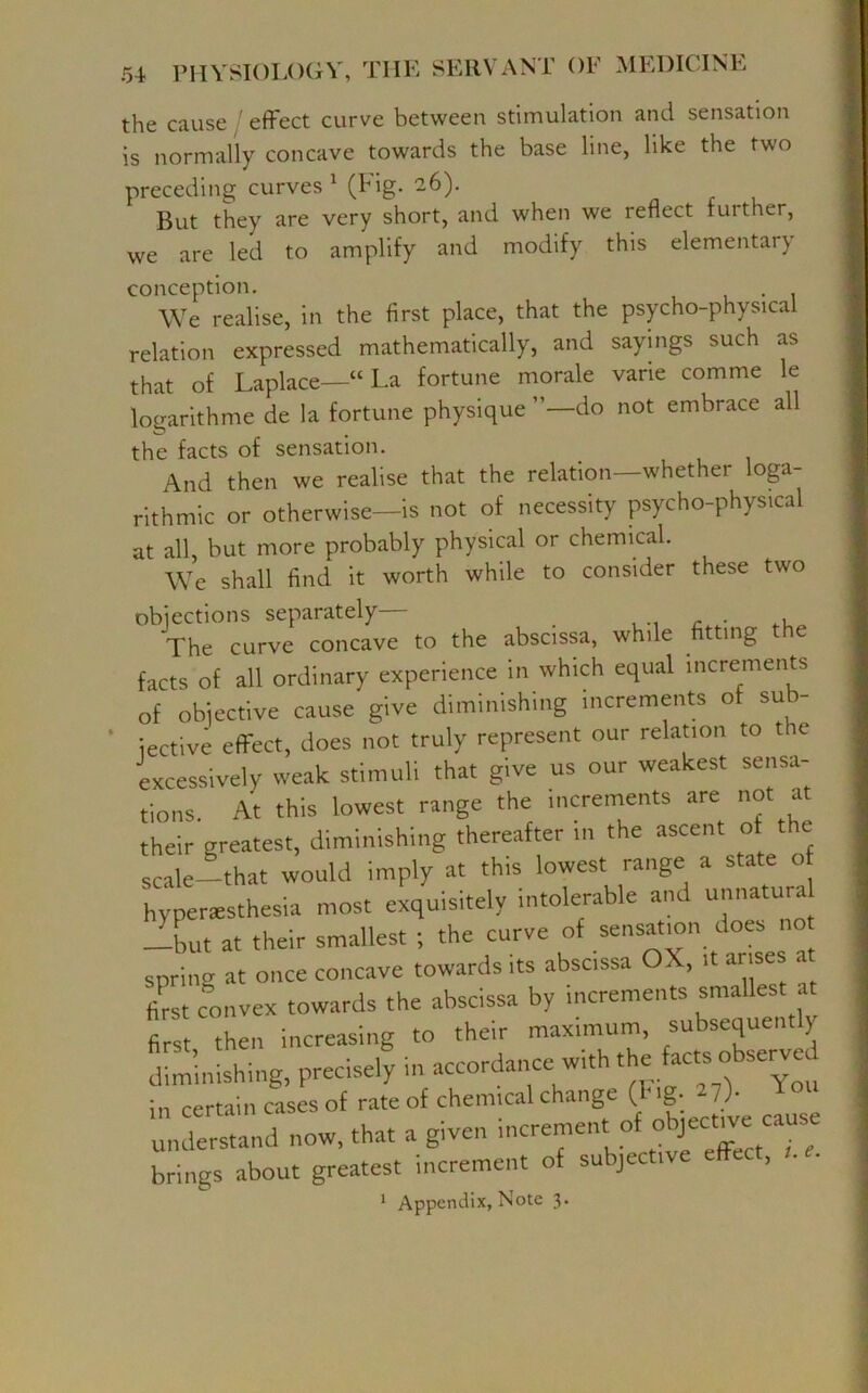 the cause effect curve between stimulation and sensation is normally concave towards the base line, like the two preceding curves 1 (Fig. 26). But they are very short, and when we reflect further, we are led to amplify and modify this elementary conception. . We realise, in the first place, that the psycho-physical relation expressed mathematically, and sayings such as that of Laplace—“La fortune morale varie comme le logarithme de la fortune physique do not embrace all the facts of sensation. And then we realise that the relation—whether loga- rithmic or otherwise—is not of necessity psycho-physical at all, but more probably physical or chemical. We shall find it worth while to consider these two objections separately— . The curve concave to the abscissa, while fitting e facts of all ordinary experience in which equal increments of objective cause give diminishing increments of su - iective effect, does not truly represent our relation to t e excessively weak stimuli that give us our weakest sensa- tions At this lowest range the increments are not at their greatest, diminishing thereafter m the ascent of the scale- that would imply at this lowest range a state of hypersesthesia most exquisitely intolerable and unnatura dbut at their smallest ; the curve of sensation does no spring at once concave towards its abscissa OX, it arises at first convex towards the abscissa by increments smallest at fir then increasing to their maximum, subsequently diminishing, precisely in accordance^with the Uc«, obsenjed in certain cases of rate of chemical change ( g- lb understand now, that a given increment of ob^e ca brings about greatest increment of subjective effect, r. 1 Appendix, Note 3-