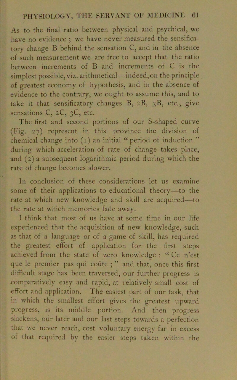 As to the final ratio between physical and psychical, we have no evidence ; we have never measured the sensifica- tory change B behind the sensation C, and in the absence of such measurement we are free to accept that the ratio between increments of B and increments of C is the simplest possible, viz. arithmetical—indeed,on the principle of greatest economy of hypothesis, and in the absence of evidence to the contrary, we ought to assume this, and to take it that sensificatory changes B, 2B, 3B, etc., give sensations C, 2C, 3C, etc. The first and second portions of our S-shaped curve (Fig. 27) represent in this province the division of chemical change into (1) an initial “ period of induction ” during which acceleration of rate of change takes place, and (2) a subsequent logarithmic period during which the rate of change becomes slower. In conclusion of these considerations let us examine some of their applications to educational theory—to the rate at which new knowledge and skill are acquired—to the rate at which memories fade away. I think that most of us have at some time in our life experienced that the acquisition of new knowledge, such as that of a language or of a game of skill, has required the greatest effort of application for the first steps achieved from the state of zero knowledge : “ Ce n’est que le premier pas qui coute ; ” and that, once this first difficult stage has been traversed, our further progress is comparatively easy and rapid, at relatively small cost of effort and application. The easiest part of our task, that in which the smallest effort gives the greatest upward progress, is its middle portion. And then progress slackens, our later and our last steps towards a perfection that we never reach, cost voluntary energy far in excess of that required by the easier steps taken within the