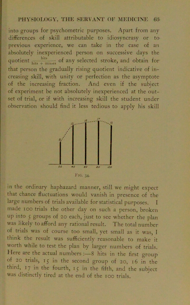 into groups for psychometric purposes. Apart from any differences of skill attributable to idiosyncrasy or to previous experience, we can take in the case of an absolutely inexperienced person on successive days the quotient , h,t\ — of any selected stroke, and obtain for i hits + misses J ’ that person the gradually rising quotient indicative of in- creasing skill, with unity or perfection as the asymptote of the increasing fraction. And even if the subject of experiment be not absolutely inexperienced at the out- set of trial, or if with increasing skill the student under observation should find it less tedious to apply his skill Fig. 34. in the ordinary haphazard manner, still we might expect that chance fluctuations would vanish in presence of the large numbers of trials available for statistical purposes. I made 100 trials the other day on such a person, broken up into 5 groups of 20 each, just to see whether the plan was likely to afford any rational result. The total number of trials was of course too small, yet small as it was, I think the result was sufficiently reasonable to make it worth while to test the plan by larger numbers of trials. Here are the actual numbers :—8 hits in the first group of 20 trials* 15 in the second group of 20, 16 in the third, 17 in the fourth, 15 in the fifth, and the subject was distinctly tired at the end of the 100 trials.