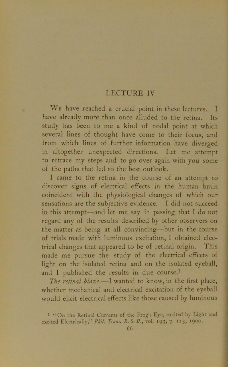 LECTURE IV We have reached a crucial point in these lectures. I have already more than once alluded to the retina. Its study has been to me a kind of nodal point at which several lines of thought have come to their focus, and from which lines of further information have diverged in altogether unexpected directions. Let me attempt to retrace my steps and to go over again with you some of the paths that led to the best outlook. I came to the retina in the course of an attempt to discover signs of electrical effects in the human brain coincident with the physiological changes of which our sensations are the subjective evidence. I did not succeed in this attempt—and let me say in passing that I do not regard any of the results described by other observers on the matter as being at all convincing—but in the course of trials made with luminous excitation, 1 obtained elec- trical changes that appeared to be of retinal origin. This made me pursue the study of the electrical effects of light on the isolated retina and on the isolated eyeball, and I published the results in due course.1 The retinal blaze.—I wanted to know, in the first place, whether mechanical and electrical excitation of the eyeball would elicit electrical effects like those caused by luminous 1 “ On the Retinal Currents of the Frog’s Eye, excited by Light and excited Electrically,” Phil. Trans. R. S.B., vol. 193, p- 123, 1900.