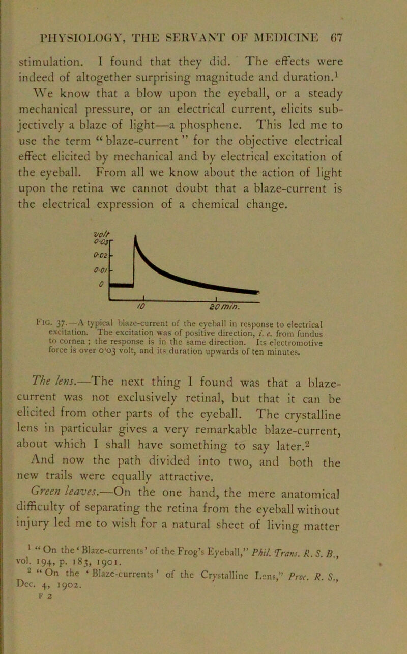 stimulation. I found that they did. The effects were indeed of altogether surprising magnitude and duration.1 We know that a blow upon the eyeball, or a steady mechanical pressure, or an electrical current, elicits sub- jectively a blaze of light—a phosphene. This led me to use the term “ blaze-current ” for the objective electrical effect elicited by mechanical and by electrical excitation of the eyeball. From all we know about the action of light upon the retina we cannot doubt that a blaze-current is the electrical expression of a chemical change. Fig. 37.—-A typical blaze-current of the eyeball in response to electrical excitation. The excitation was of positive direction, i. e. from fundus to cornea ; the response is in the same direction. Its electromotive force is over 0^03 volt, and its duration upwards of ten minutes. The lens.—The next thing I found was that a blaze- current was not exclusively retinal, but that it can be elicited from other parts of the eyeball. The crystalline lens in particular gives a very remarkable blaze-current, about which I shall have something to say later.2 And now the path divided into two, and both the new trails were equally attractive. Green leaves.—On the one hand, the mere anatomical difficulty of separating the retina from the eyeball without injury led me to wish for a natural sheet of living matter 1 “ On the ‘ Blaze-currents’ of the Frog’s Eyeball,” Phil. Trans. R. S. H , vol. 194, p. 183, 1901. 2 “ °n the ‘ Blaze-currents ’ of the Crystalline Lens,” Proc. R. S. Dec. 4, 1902. F 2