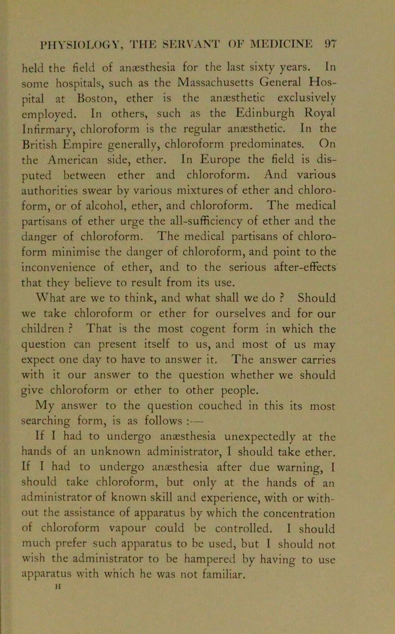 held the field of anaesthesia for the last sixty years. In some hospitals, such as the Massachusetts General Hos- pital at Boston, ether is the anaesthetic exclusively employed. In others, such as the Edinburgh Royal Infirmary, chloroform is the regular anaesthetic. In the British Empire generally, chloroform predominates. On the American side, ether. In Europe the field is dis- puted between ether and chloroform. And various authorities swear by various mixtures of ether and chloro- form, or of alcohol, ether, and chloroform. The medical partisans of ether urge the all-sufficiency of ether and the danger of chloroform. The medical partisans of chloro- form minimise the danger of chloroform, and point to the inconvenience of ether, and to the serious after-effects that they believe to result from its use. What are we to think, and what shall we do ? Should we take chloroform or ether for ourselves and for our children ? That is the most cogent form in which the question can present itself to us, and most of us may expect one day to have to answer it. The answer carries with it our answer to the question whether we should give chloroform or ether to other people. My answer to the question couched in this its most searching form, is as follows :— If I had to undergo anaesthesia unexpectedly at the hands of an unknown administrator, 1 should take ether. If I had to undergo anaesthesia after due warning, I should take chloroform, but only at the hands of an administrator of known skill and experience, with or with- out the assistance of apparatus by which the concentration of chloroform vapour could be controlled. I should much prefer such apparatus to be used, but I should not wish the administrator to be hampered by having to use apparatus with which he was not familiar. H