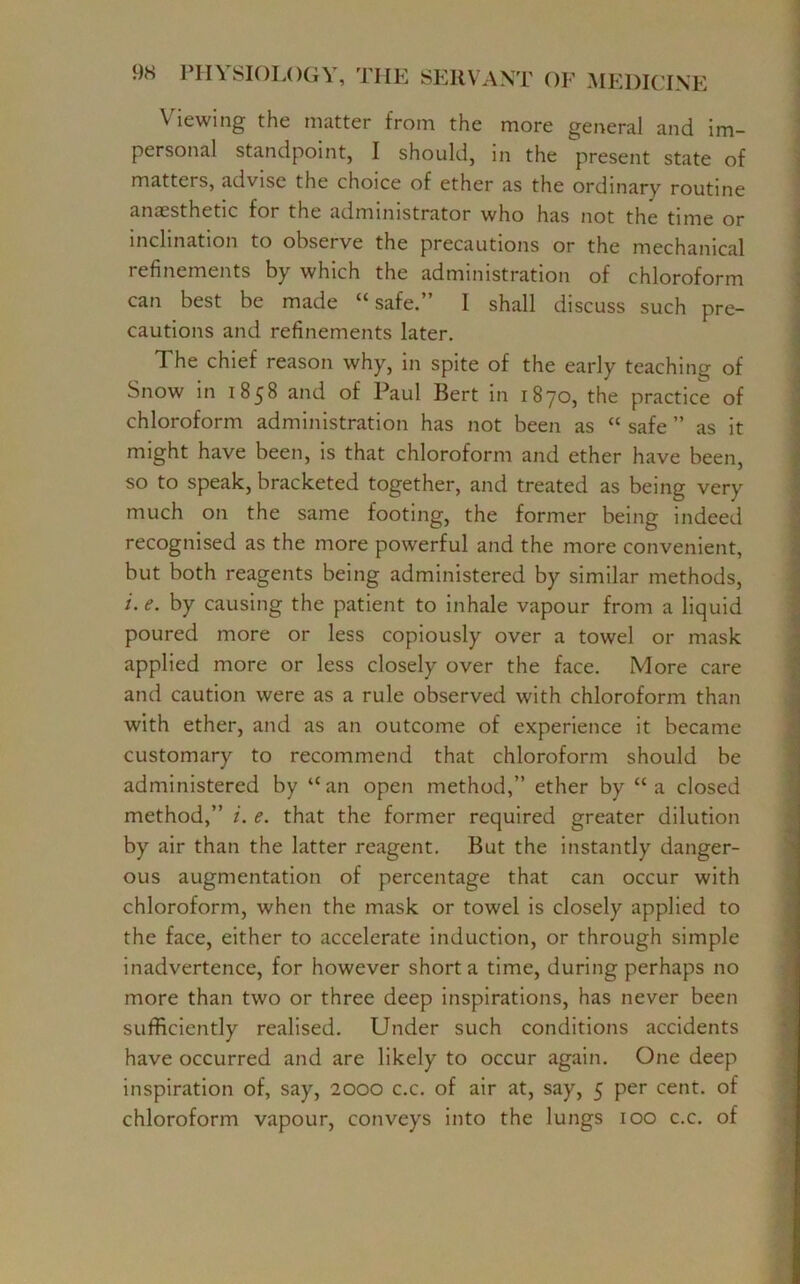 Viewing the matter from the more general and im- personal standpoint, I should, in the present state of matters, advise the choice of ether as the ordinary routine anaesthetic for the administrator who has not the time or inclination to observe the precautions or the mechanical refinements by which the administration of chloroform can best be made “safe.” I shall discuss such pre- cautions and refinements later. The chief reason why, in spite of the early teaching of Snow in 1858 and of Paul Bert in 1870, the practice of chloroform administration has not been as “ safe ” as it might have been, is that chloroform and ether have been, so to speak, bracketed together, and treated as being very much on the same footing, the former being indeed recognised as the more powerful and the more convenient, but both reagents being administered by similar methods, i.e. by causing the patient to inhale vapour from a liquid poured more or less copiously over a towel or mask applied more or less closely over the face. More care and caution were as a rule observed with chloroform than with ether, and as an outcome of experience it became customary to recommend that chloroform should be administered by “an open method,” ether by “a closed method,” i. e. that the former required greater dilution by air than the latter reagent. But the instantly danger- ous augmentation of percentage that can occur with chloroform, when the mask or towel is closely applied to the face, either to accelerate induction, or through simple inadvertence, for however short a time, during perhaps no more than two or three deep inspirations, has never been sufficiently realised. Under such conditions accidents have occurred and are likely to occur again. One deep inspiration of, say, 2000 c.c. of air at, say, 5 per cent, of chloroform vapour, conveys into the lungs 100 c.c. of
