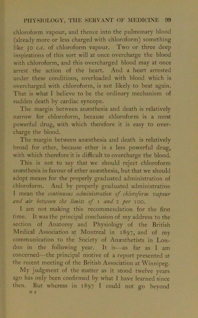 chloroform vapour, and thence into the pulmonary blood (already more or less charged with chloroform) something like 50 c.c. of chloroform vapour. Two or three deep inspirations of this sort will at once overcharge the blood with chloroform, and this overcharged blood may at once arrest the action of the heart. And a heart arrested under these conditions, overloaded with blood which is overcharged with chloroform, is not likely to beat again. That is what I believe to be the ordinary mechanism of sudden death by cardiac syncope. The margin between anaesthesia and death is relatively narrow for chloroform, because chloroform is a most powerful drug, with which therefore it is easy to over- charge the blood. The margin between anaesthesia and death is relatively broad for ether, because ether is a less powerful drug, with which therefore it is difficult to overcharge the blood. This is not to say that we should reject chloroform anaesthesia in favour of ether anaesthesia, but that we should adopt means for the properly graduated administration of chloroform. And by properly graduated administration 1 mean the continuous administration of chloroform vapour and air between the limits of 1 and 2 per 100. I am not making this recommendation for the first time. It was the principal conclusion of my address to the section of Anatomy and Physiology of the British Medical Association at Montreal in 1897, and of my communication to the Society of Anaesthetists in Lon- don in the following year. It is—as far as I am concerned—the principal motive of a report presented at the recent meeting of the British Association at Winnipeg. My judgment of the matter as it stood twelve years ago has only been confirmed by what 1 have learned since then. But whereas in 1897 I could not go beyond H 2