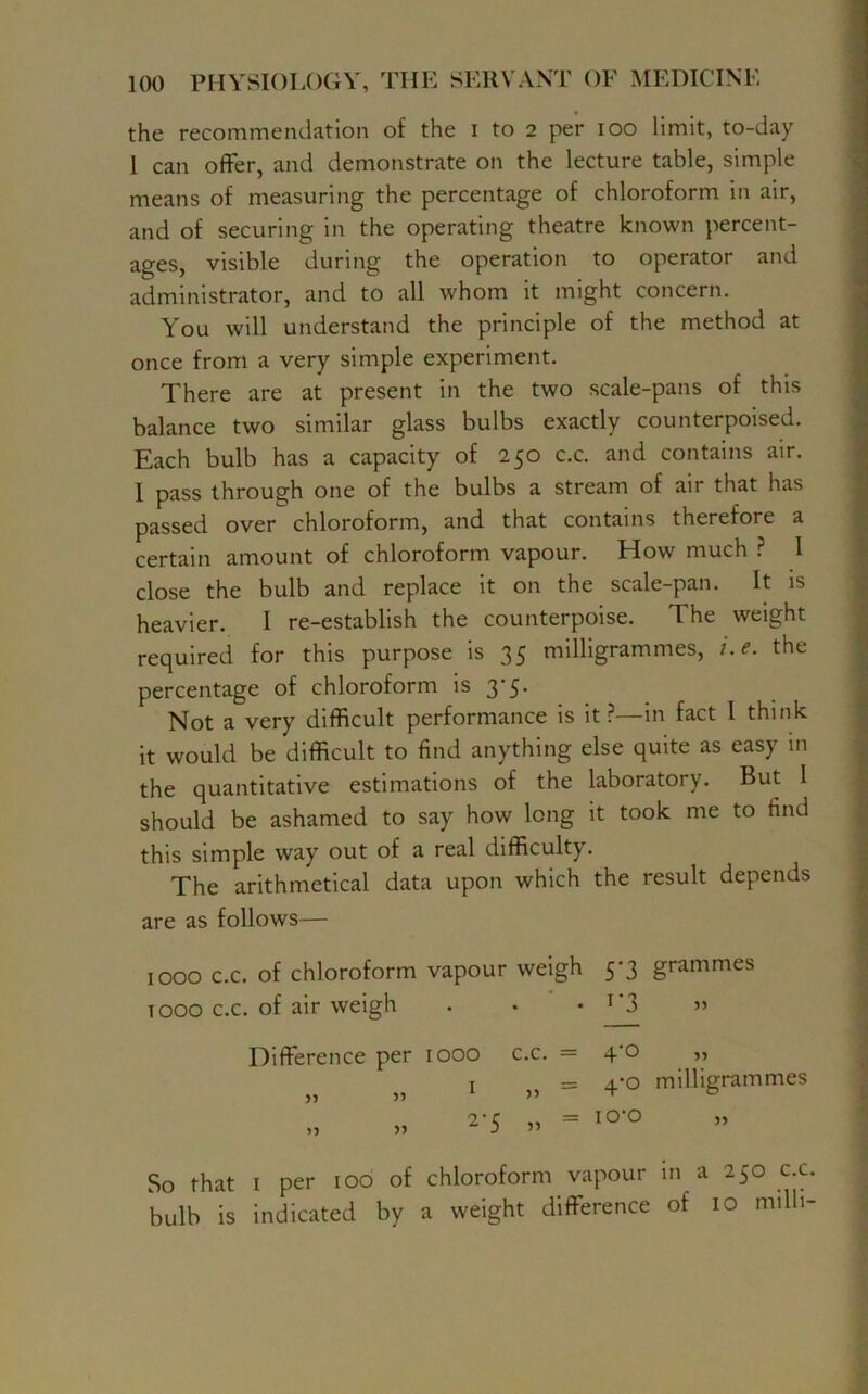 the recommendation of the i to 2 per 100 limit, to-day 1 can offer, and demonstrate on the lecture table, simple means of measuring the percentage of chloroform in air, and of securing in the operating theatre known percent- ages, visible during the operation to operator and administrator, and to all whom it might concern. You will understand the principle of the method at once from a very simple experiment. There are at present in the two scale-pans of this balance two similar glass bulbs exactly counterpoised. Each bulb has a capacity of 250 c.c. and contains air. I pass through one of the bulbs a stream of air that has passed over chloroform, and that contains therefore a certain amount of chloroform vapour. How much ? 1 close the bulb and replace it on the scale-pan. It is heavier. 1 re-establish the counterpoise. The weight required for this purpose is 35 milligrammes, i.e. the percentage of chloroform is 3-5. Not a very difficult performance is it?—in fact l think it would be difficult to find anything else quite as easy in the quantitative estimations of the laboratory. But 1 should be ashamed to say how long it took me to find this simple way out of a real difficulty. The arithmetical data upon which the result depends are as follows— 1000 c.c. of chloroform vapour weigh 5*3 grammes t 000 c.c. of air weigh . • • r3 » Difference per 1000 c.c. = 4‘0 „ 1 j5 = 4-0 milligrammes 2'5 » = IO‘° So that i per 100 of chloroform vapour in a 250 c.c. bulb is indicated by a weight difference of 10 milli-