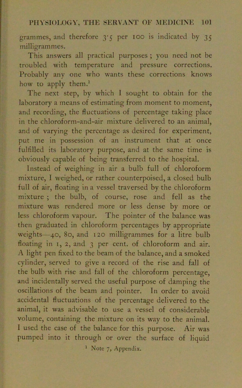 grammes, and therefore 3*5 per 100 is indicated by 35 milligrammes. This answers all practical purposes ; you need not be troubled with temperature and pressure corrections. Probably any one who wants these corrections knows how to apply them.1 The next step, by which I sought to obtain for the laboratory a means of estimating from moment to moment, and recording, the fluctuations of percentage taking place in the chloroform-and-air mixture delivered to an animal, and of varying the percentage as desired for experiment, put me in possession of an instrument that at once fulfilled its laboratory purpose, and at the same time is obviously capable of being transferred to the hospital. Instead of weighing in air a bulb full of chloroform mixture, I weighed, or rather counterpoised, a closed bulb full of air, floating in a vessel traversed by the chloroform mixture ; the bulb, of course, rose and fell as the mixture was rendered more or less dense by more or less chloroform vapour. The pointer of the balance was then graduated in chloroform percentages by appropriate weights—40, 80, and 120 milligrammes for a litre bulb floating in 1, 2, and 3 per cent, of chloroform and air. A light pen fixed to the beam of the balance, and a smoked cylinder, served to give a record of the rise and fall of the bulb with rise and fall of the chloroform percentage, and incidentally served the useful purpose of damping the oscillations of the beam and pointer. In order to avoid accidental fluctuations of the percentage delivered to the animal, it was advisable to use a vessel of considerable volume, containing the mixture on its way to the animal. I used the case of the balance for this purpose. Air was pumped into it through or over the surface of liquid 1 Note 7, Appendix.