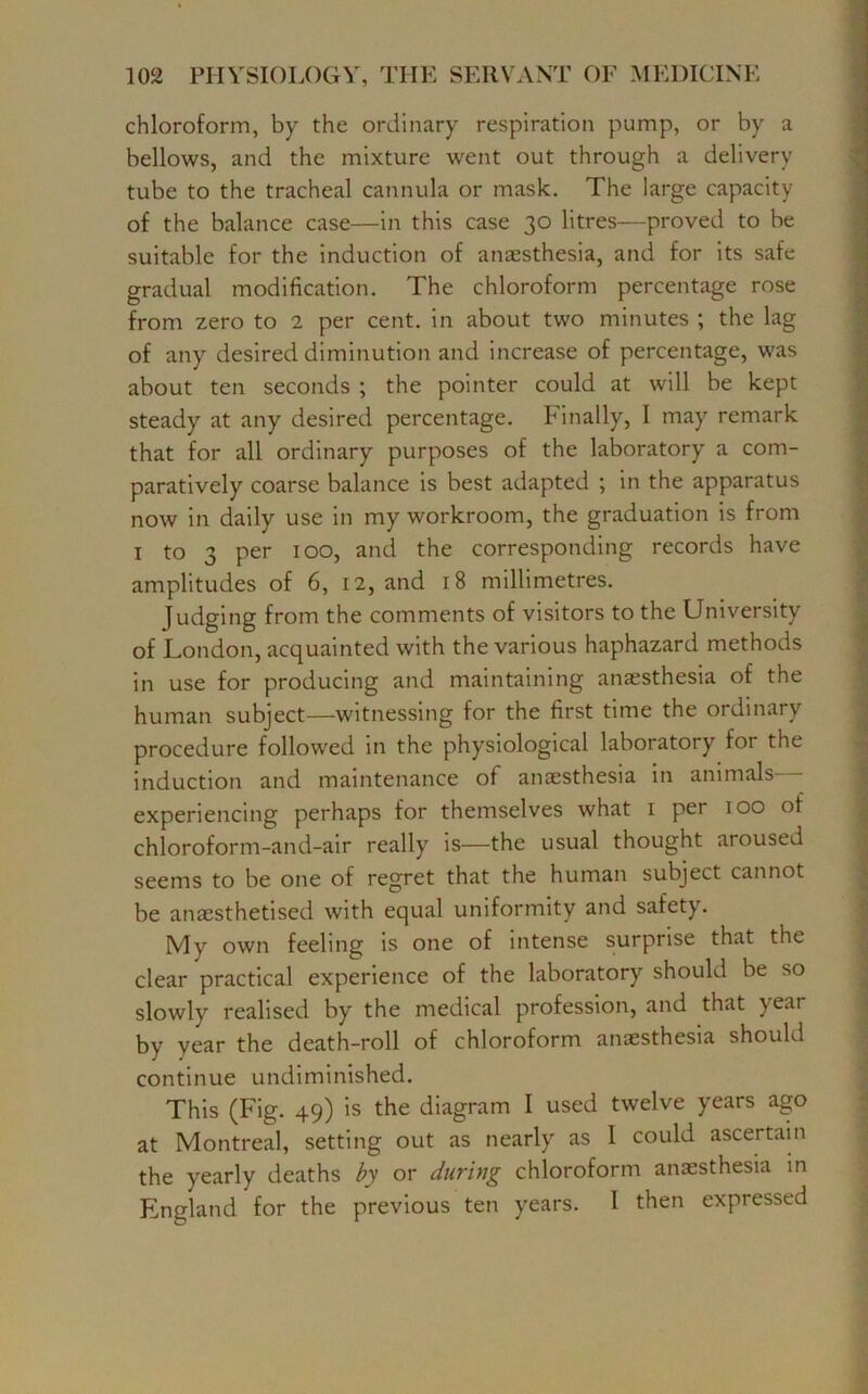 chloroform, by the ordinary respiration pump, or by a bellows, and the mixture went out through a delivery tube to the tracheal cannula or mask. The large capacity of the balance case—in this case 30 litres—proved to be suitable for the induction of anaesthesia, and for its safe gradual modification. The chloroform percentage rose from zero to 2 per cent, in about two minutes ; the lag of any desired diminution and increase of percentage, was about ten seconds ; the pointer could at will be kept steady at any desired percentage. Finally, I may remark that for all ordinary purposes of the laboratory a com- paratively coarse balance is best adapted ; in the apparatus now in daily use in my workroom, the graduation is from 1 to 3 per 100, and the corresponding records have amplitudes of 6, 12, and 18 millimetres. Judging from the comments of visitors to the University of London, acquainted with the various haphazard methods in use for producing and maintaining anaesthesia of the human subject—witnessing for the first time the ordinary procedure followed in the physiological laboratory for the induction and maintenance of anaesthesia in animals experiencing perhaps for themselves what 1 per 100 of chloroform-and-air really is—the usual thought aroused seems to be one of regret that the human subject cannot be anaesthetised with equal uniformity and safety. My own feeling is one of intense surprise that the clear practical experience of the laboratory should be so slowly realised by the medical profession, and that year by year the death-roll of chloroform anaesthesia should continue undiminished. This (Fig. 49) is the diagram I used twelve years ago at Montreal, setting out as nearly as 1 could ascertain the yearly deaths by or during chloroform anaesthesia in England for the previous ten years. I then expressed