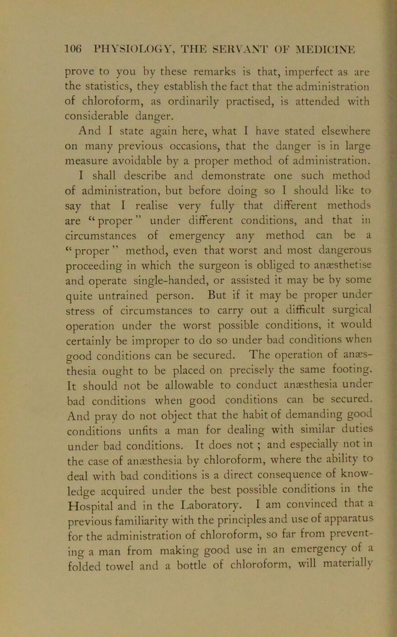 prove to you by these remarks is that, imperfect as are the statistics, they establish the fact that the administration of chloroform, as ordinarily practised, is attended with considerable danger. And I state again here, what 1 have stated elsewhere on many previous occasions, that the danger is in large measure avoidable by a proper method of administration. I shall describe and demonstrate one such method of administration, but before doing so 1 should like to say that I realise very fully that different methods are “proper” under different conditions, and that in circumstances of emergency any method can be a “ proper ” method, even that worst and most dangerous proceeding in which the surgeon is obliged to anaesthetise and operate single-handed, or assisted it may be by some quite untrained person. But if it may be proper under stress of circumstances to carry out a difficult surgical operation under the worst possible conditions, it would certainly be improper to do so under bad conditions when good conditions can be secured. The operation of anaes- thesia ought to be placed on precisely the same footing. It should not be allowable to conduct anaesthesia under bad conditions when good conditions can be secured. And pray do not object that the habit of demanding good conditions unfits a man for dealing with similar duties under bad conditions. It does not ; and especially not in the case of anaesthesia by chloroform, where the ability to deal with bad conditions is a direct consequence of know- ledge acquired under the best possible conditions in the Hospital and in the Laboratory. I am convinced that a previous familiarity with the principles and use of apparatus for the administration of chloroform, so far from prevent- ing a man from making good use in an emergency of a folded towel and a bottle of chloroform, will materially