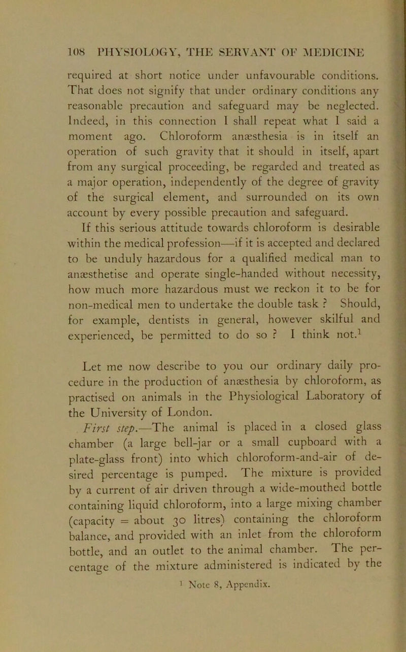 required at short notice under unfavourable conditions. That does not signify that under ordinary conditions any reasonable precaution and safeguard may be neglected. Indeed, in this connection 1 shall repeat what I said a moment ago. Chloroform anaesthesia is in itself an operation of such gravity that it should in itself, apart from any surgical proceeding, be regarded and treated as a major operation, independently of the degree of gravity of the surgical element, and surrounded on its own account by every possible precaution and safeguard. If this serious attitude towards chloroform is desirable within the medical profession—if it is accepted and declared to be unduly hazardous for a qualified medical man to anaesthetise and operate single-handed without necessity, how much more hazardous must we reckon it to be for non-medical men to undertake the double task ? Should, for example, dentists in general, however skilful and experienced, be permitted to do so ? I think not.1 Let me now describe to you our ordinary daily pro- cedure in the production of anaesthesia by chloroform, as practised on animals in the Physiological Laboratory of the University of London. First step.—The animal is placed in a closed glass chamber (a large bell-jar or a small cupboard with a plate-glass front) into which chloroform-and-air of de- sired percentage is pumped. The mixture is provided by a current of air driven through a wide-mouthed bottle containing liquid chloroform, into a large mixing chamber (capacity = about 30 litres) containing the chloroform balance, and provided with an inlet from the chloroform bottle, and an outlet to the animal chamber. The per- centage of the mixture administered is indicated by the Note 8, Appendix. i