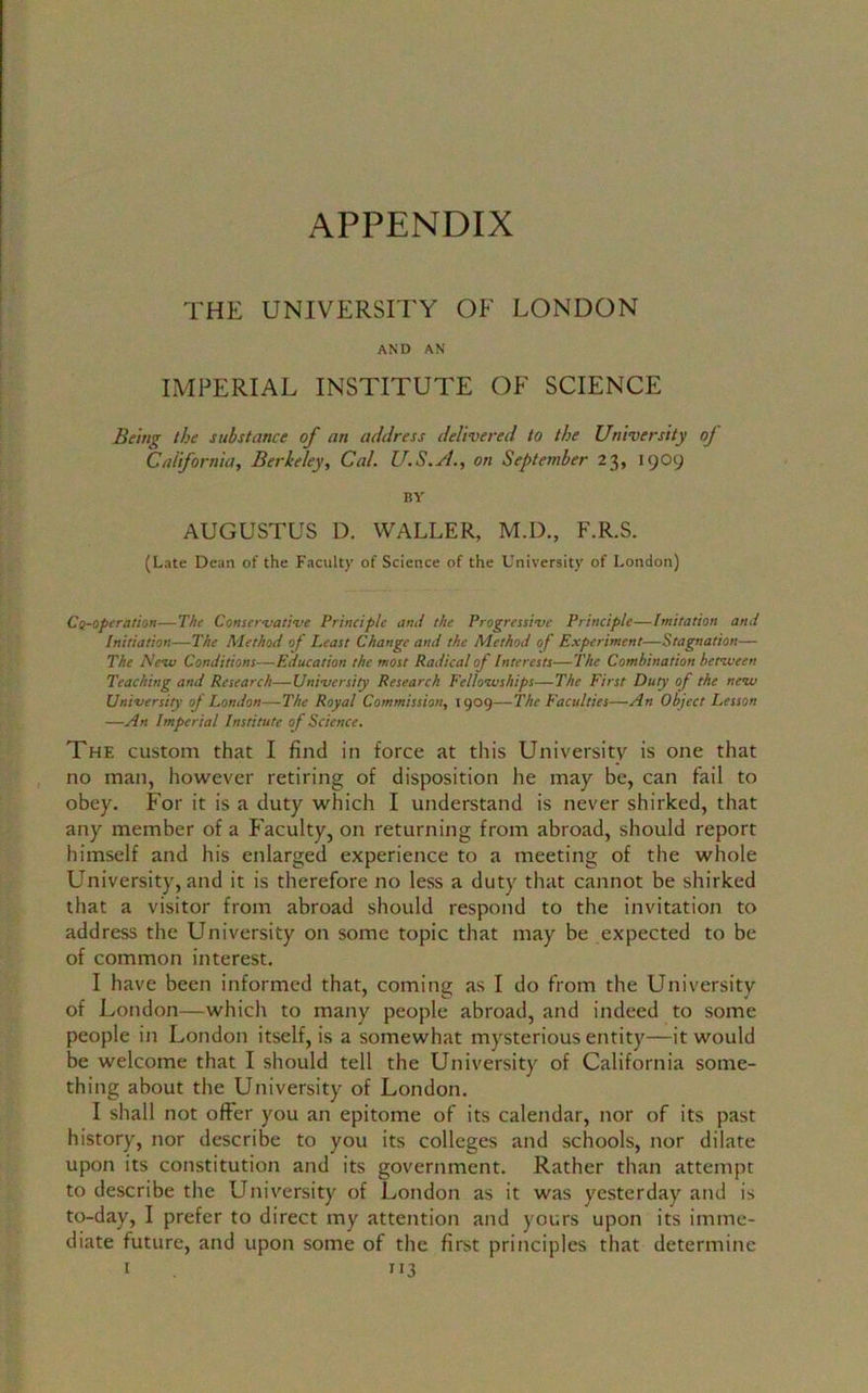 THE UNIVERSITY OF LONDON AND AN IMPERIAL INSTITUTE OF SCIENCE Being the substance of an address delivered to the University oj California, Berkeley, Cal. U.S.A., on September 23, 1909 BY AUGUSTUS D. WALLER, M.D., F.R.S. (Late Dean of the Faculty of Science of the University of London) Co-operation—The Conservative Principle and the Progressive Principle—Imitation and Initiation—The Method of Least Change and the Alethod of Experiment—Stagnation— The New Conditions—Education the most Radical of Interests—The Combination between Teaching and Research—University Research Fellowships—The First Duty of the new University of London—The Royal Commission, 1909—The Faculties—An Object Lesson —An Imperial Institute of Science. The custom that I find in force at this University is one that no man, however retiring of disposition he may be, can fail to obey. For it is a duty which I understand is never shirked, that any member of a Faculty, on returning from abroad, should report himself and his enlarged experience to a meeting of the whole University, and it is therefore no less a duty that cannot be shirked that a visitor from abroad should respond to the invitation to address the University on some topic that may be expected to be of common interest. I have been informed that, coming as I do from the University of London—which to many people abroad, and indeed to some people in London itself, is a somewhat mysterious entity—it would be welcome that I should tell the University of California some- thing about the University of London. I shall not offer you an epitome of its calendar, nor of its past history, nor describe to you its colleges and schools, nor dilate upon its constitution and its government. Rather than attempt to describe the University of London as it was yesterday and is to-day, I prefer to direct my attention and yours upon its imme- diate future, and upon some of the first principles that determine 1 TI3