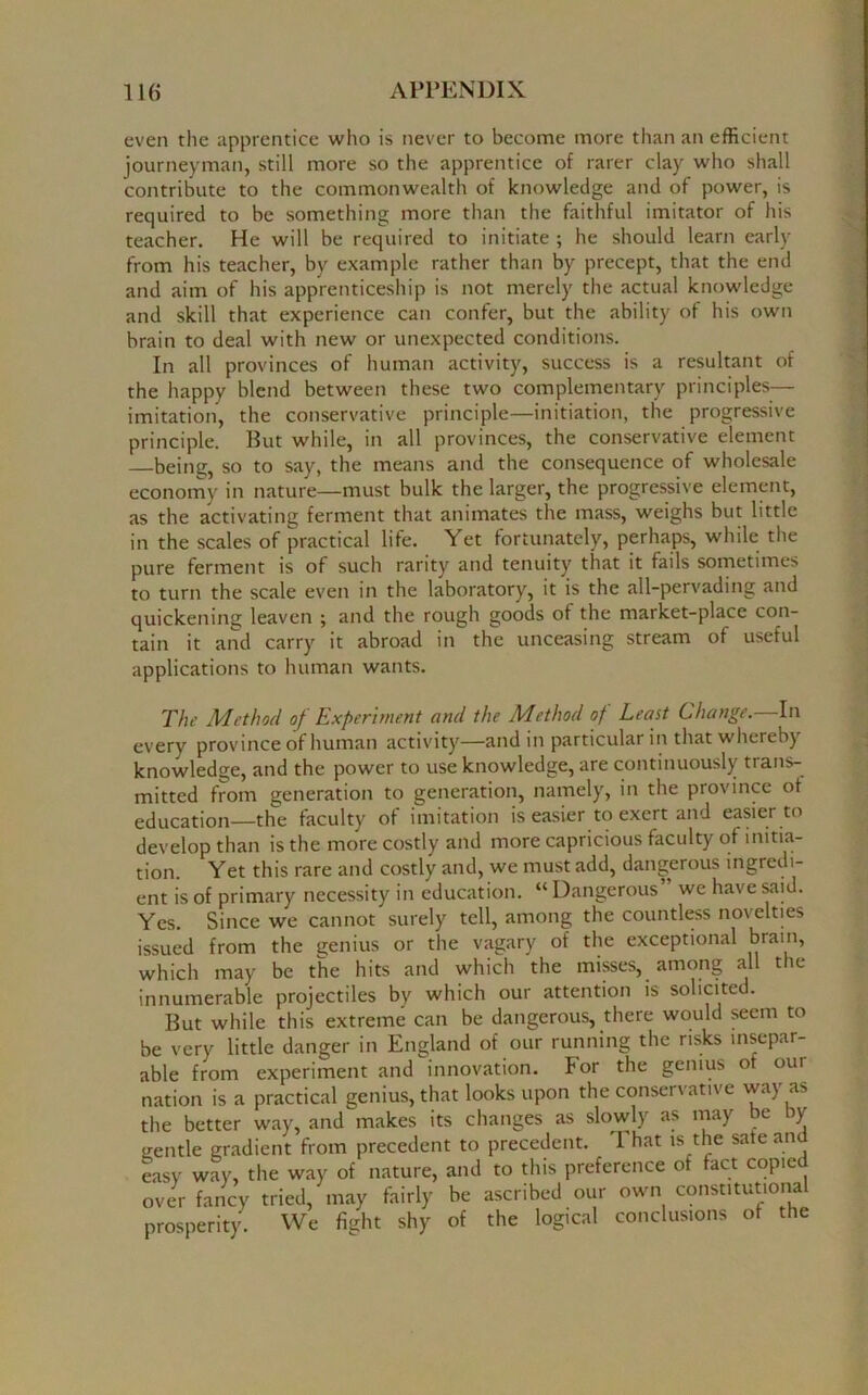even the apprentice who is never to become more than an efficient journeyman, still more so the apprentice of rarer clay who shall contribute to the commonwealth of knowledge and of power, is required to be something more than the faithful imitator of his teacher. He will be required to initiate ; he should learn early from his teacher, by example rather than by precept, that the end and aim of his apprenticeship is not merely the actual knowledge and skill that experience can confer, but the ability of his own brain to deal with new or unexpected conditions. In all provinces of human activity, success is a resultant of the happy blend between these two complementary principles— imitation, the conservative principle—initiation, the progressive principle. But while, in all provinces, the conservative element being, so to say, the means and the consequence of wholesale economy in nature—must bulk the larger, the progressive element, as the activating ferment that animates the mass, weighs but little in the scales of practical life. Yet fortunately, perhaps, while the pure ferment is of such rarity and tenuity that it fails sometimes to turn the scale even in the laboratory, it is the all-pervading and quickening leaven ; and the rough goods of the market-place con- tain it and carry it abroad in the unceasing stream of useful applications to human wants. The Method of Experiment and the Method of Least Change. In every province of human activity—and in particular in that whereby knowledge, and the power to use knowledge, are continuously trans- mitted from generation to generation, namely, in the province of education—the faculty of imitation is easier to exert and easier to develop than is the more costly and more capricious faculty of initia- tion. Yet this rare and costly and, we must add, dangerous ingredi- ent is of primary necessity in education. a Dangerous we have said. Yes. Since we cannot surely tell, among the countless novelties issued from the genius or the vagary of the exceptional brain, which may be the hits and which the misses, among all the innumerable projectiles by which our attention is solicited. But while this extreme can be dangerous, there would seem to be very little danger in England of our running the risks insepar- able from experiment and innovation. For the genius of our nation is a practical genius, that looks upon the conservative way as the better way, and makes its changes as slowly as may be by sjentle gradient from precedent to precedent. 1 hat is the sate and easy way, the way of nature, and to this preference of fact copici over fancy tried, may fairly be ascribed our own constitutional prosperity. We fight shy of the logical conclusions of the