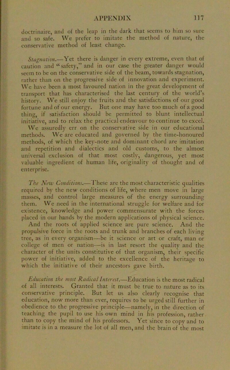 doctrinaire, and of the leap in the dark that seems to him so sure and so safe. We prefer to imitate the method of nature, the conservative method of least change. Stagnation.—Yet there is danger in every extreme, even that of caution and “safety,” and in our case the greater danger would seem to be on the conservative side of the beam, towards stagnation, rather than on the progressive side of innovation and experiment. We have been a most favoured nation in the great development of transport that has characterised the last century of the world’s history. We still enjoy the fruits and the satisfactions of our good fortune and of our energy. But one may have too much of a good thing, if satisfaction should be permitted to blunt intellectual initiative, and to relax the practical endeavour to continue to excel. We assuredly err on the conservative side in our educational methods. We are educated and governed by the time-honoured methods, of which the key-note and dominant chord are imitation and repetition and dialectics and old customs, to the almost universal exclusion of that most costlv, dangerous, yet most valuable ingredient of human life, originality of thought and of enterprise. The New Conditions.— These are the most characteristic qualities required by the new conditions of life, where men move in large masses, and control large measures of the energy surrounding them. We need in the international struggle for welfare and for existence, knowledge and power commensurate with the forces placed in our hands by the modern applications of physical science. And the roots of applied science are pure science. And the propulsive force in the roots and trunk and branches of each living tree, as in every organism—be it science or art or craft, man or college of men or nation—is in last resort the quality and the character of the units constitutive of that organism, their specific power of initiative, added to the excellence of the heritage to which the initiative of their ancestors gave birth. Education the most Radical Interest.—Education is the most radical of all interests. Granted that it must be true to nature as to its conservative principle. But let us also clearly recognise that education, now more than ever, requires to be urged still further in obedience to the progressive principle—namely, in the direction of teaching the pupil to use his own mind in his profession, rather than to copy the mind of his professors. Yet since to copy and to imitate is in a measure the lot of all men, and the brain of the most