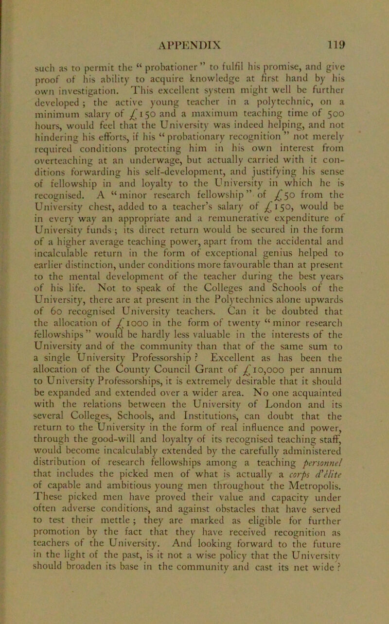 such as to permit the “ probationer” to fulfil his promise, and give proof of his ability to acquire knowledge at first hand by his own investigation. This excellent system might well be further developed ; the active young teacher in a polytechnic, on a minimum salary of 150 and a maximum teaching time of 500 hours, would feel that the University was indeed helping, and not hindering his efforts, if his “probationary recognition ” not merely required conditions protecting him in his own interest from overteaching at an underwage, but actually carried with it con- ditions forwarding his self-development, and justifying his sense of fellowship in and loyalty to the University in which he is recognised. A “minor research fellowship” of ^50 from the University chest, added to a teacher’s salary of ^150, would be in every way an appropriate and a remunerative expenditure of University funds ; its direct return would be secured in the form of a higher average teaching power, apart from the accidental and incalculable return in the form of exceptional genius helped to earlier distinction, under conditions more favourable than at present to the mental development of the teacher during the best years of his life. Not to speak of the Colleges and Schools of the University, there are at present in the Polytechnics alone upwards of 60 recognised University teachers. Can it be doubted that the allocation of ^1000 in the form of twenty “minor research fellowships” would be hardly less valuable in the interests of the University and of the community than that of the same sum to a single University Professorship ? Excellent as has been the allocation of the County Council Grant of £10,000 per annum to University Professorships, it is extremely desirable that it should be expanded and extended over a wider area. No one acquainted with the relations between the University of London and its several Colleges, Schools, and Institutions, can doubt that the return to the University in the form of real influence and power, through the good-will and loyalty of its recognised teaching staff, would become incalculably extended by the carefully administered distribution of research fellowships among a teaching personnel that includes the picked men of what is actually a corps d'elite of capable and ambitious young men throughout the Metropolis. These picked men have proved their value and capacity under often adverse conditions, and against obstacles that have served to test their mettle; they are marked as eligible for further promotion by the fact that they have received recognition as teachers of the University. And looking forward to the future in the light of the past, is it not a wise policy that the University should broaden its base in the community and cast its net wide ?