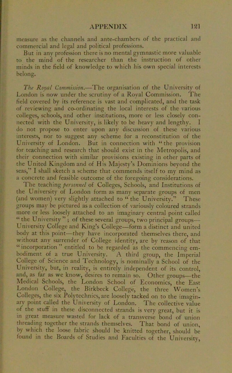 measure as the channels and ante-chambers of the practical and commercial and legal and political professions. But in any profession there is no mental gymnastic more valuable to the mind of the researcher than the instruction of other minds in the field of knowledge to which his own special interests belong. The Royal Commission.—The organisation of the University of London is now under the scrutiny of a Roval Commission. The field covered by its reference is vast and complicated, and the task of reviewing and co-ordinating the local interests of the various colleges, schools, and other institutions, more or less closely con- nected with the University, is likely to be heavy and lengthy. I do not propose to enter upon any discussion of these various interests, nor to suggest any scheme for a reconstitution of the University of London. But in connection with “the provision for teaching and research that should exist in the Metropolis, and their connection with similar provisions existing in other parts of the United Kingdom and of His Majesty’s Dominions beyond the seas,” I shall sketch a scheme that commends itself to my mind as a concrete and feasible outcome of the foregoing considerations. The teaching personnel of Colleges, Schools, and Institutions of the University of London form as many separate groups of men (and women) very slightly attached to “ the University.” These groups may be pictured as a collection of variously coloured strands more or less loosely attached to an imaginary central point called “ the University ” ; of these several groups, two principal groups— University College and King’s College—form a distinct and united body at this point—they have incorporated themselves there, and without any surrender of College identity, are by reason of that “ incorporation ’ entitled to be regarded as the commencing em- bodiment of a true University. A third group, the Imperial College of Science and Technology, is nominally a School of the University, but, in reality, is entirely independent of its control, and, as far as we know, desires to remain so. Other groups—the Medical Schools, the London School of Economics, the East London College, the Birkbeck College, the three Women’s Colleges, the six Polytechnics, are loosely tacked on to the imagin- ary point called the University of London. The collective value of the stuff in these disconnected strands is very great, but it is in great measure wasted for lack of a transverse bond of union threading together the strands themselves. That bond of union, by which the loose fabric should be knitted together, should be found in the Boards of Studies and faculties of the University,