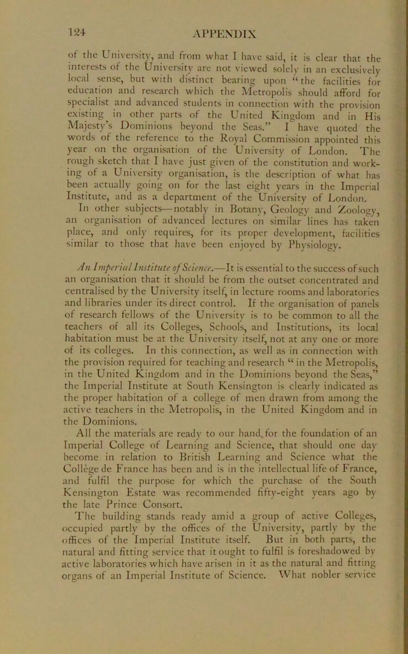 of the University, and from what I have said, it is clear that the interests of the University are not viewed solely in an exclusively local sense, hut with distinct bearing upon “the facilities for education and research which the Metropolis should afford for specialist and advanced students in connection with the provision existing in other parts of the United Kingdom and in His Majesty’s Dominions beyond the Seas.” I have quoted the words of the reference to the Royal Commission appointed this year on the organisation of the University of London. The rough sketch that I have just given of the constitution and work- ing of a University organisation, is the description of what has been actually going on for the last eight years in the Imperial Institute, and as a department of the University of London. In other subjects—notably in Botany, Geology and Zoology, an organisation of advanced lectures on similar lines has taken place, and only requires, for its proper development, facilities similar to those that have been enjoyed by Physiology. An Imperial Institute of Science.—It is essential to the success of such an organisation that it should be from the outset concentrated and centralised by the University itself, in lecture rooms and laboratories and libraries under its direct control. If the organisation of panels of research fellows of the University is to be common to all the teachers of all its Colleges, Schools, and Institutions, its local habitation must be at the University itself, not at any one or more of its colleges. In this connection, as well as in connection with the provision required for teaching and research “ in the Metropolis, in the United Kingdom and in the Dominions beyond the Seas,” the Imperial Institute at South Kensington is clearly indicated as the proper habitation of a college of men drawn from among the active teachers in the Metropolis, in the United Kingdom and in the Dominions. All the materials are ready to our hand, for the foundation of an Imperial College of Learning and Science, that should one day become in relation to British Learning and Science what the College de France has been and is in the intellectual life of France, and fulfil the purpose for which the purchase of the South Kensington Estate was recommended fifty-eight years ago by the late Prince Consort. The building stands ready amid a group of active Colleges, occupied partly bv the offices of the University, partly by the offices of the Imperial Institute itself. But in both parts, the natural and fitting service that it ought to fulfil is foreshadowed by active laboratories which have arisen in it as the natural and fitting organs of an Imperial Institute of Science. What nobler service