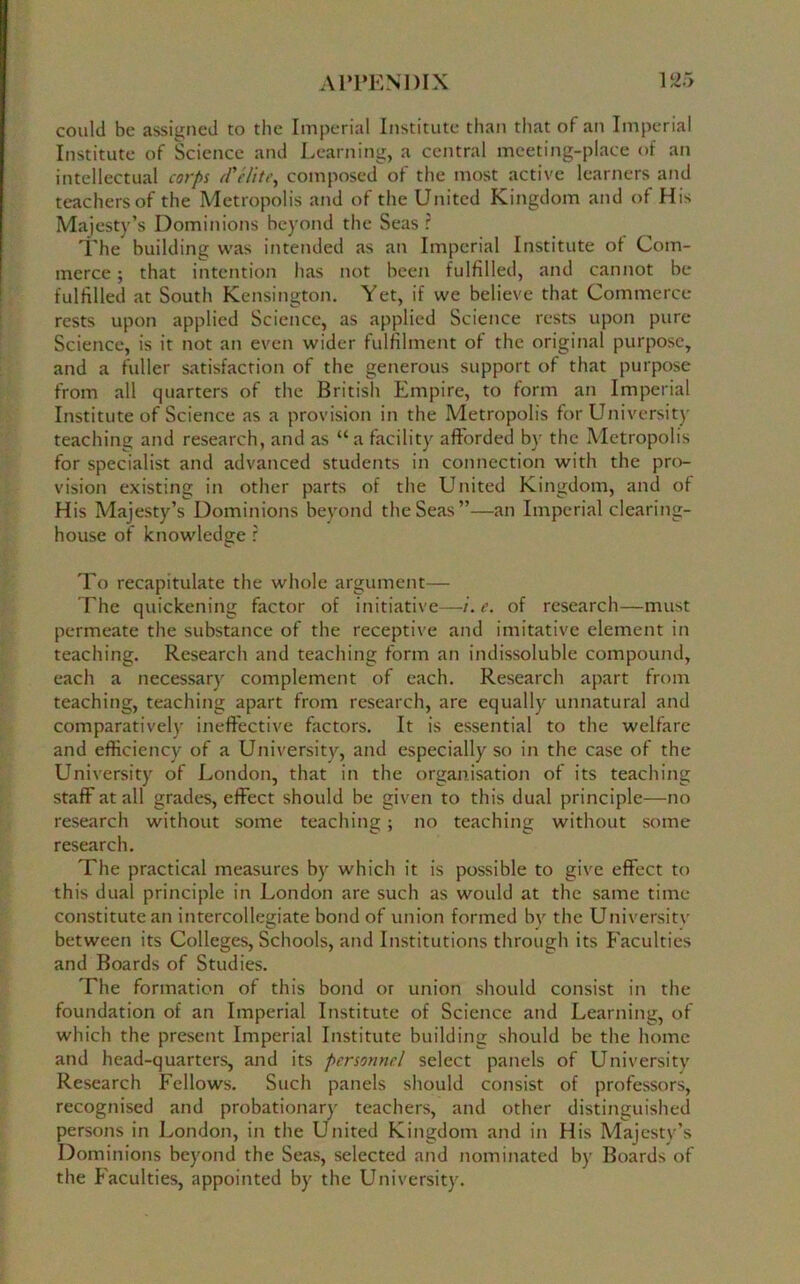 could be assigned to the Imperial Institute than that of an Imperial Institute of Science and Learning, a central meeting-place of an intellectual corps cFelite., composed of the most active learners and teachers of the Metropolis and of the United Kingdom and of His Majesty’s Dominions beyond the Seas ? The building was intended as an Imperial Institute of Com- merce ; that intention has not been fulfilled, and cannot be fulfilled at South Kensington. Yet, if we believe that Commerce rests upon applied Science, as applied Science rests upon pure Science, is it not an even wider fulfilment of the original purpose, and a fuller satisfaction of the generous support of that purpose from all quarters of the British Empire, to form an Imperial Institute of Science as a provision in the Metropolis for University teaching and research, and as “a facility afforded by the Metropolis for specialist and advanced students in connection with the pro- vision existing in other parts of the United Kingdom, and of His Majesty’s Dominions beyond the Seas”—an Imperial clearing- house of knowledge r To recapitulate the whole argument— The quickening factor of initiative—i.e. of research—must permeate the substance of the receptive and imitative element in teaching. Research and teaching form an indissoluble compound, each a necessary complement of each. Research apart from teaching, teaching apart from research, are equally unnatural and comparatively ineffective factors. It is essential to the welfare and efficiency of a University, and especially so in the case of the University of London, that in the organisation of its teaching staff at all grades, effect should be given to this dual principle—no research without some teaching; no teaching without some research. The practical measures by which it is possible to give effect to this dual principle in London are such as would at the same time constitute an intercollegiate bond of union formed by the University between its Colleges, Schools, and Institutions through its Faculties and Boards of Studies. The formation of this bond or union should consist in the foundation of an Imperial Institute of Science and Learning, of which the present Imperial Institute building should be the home and head-quarters, and its personnel select panels of University Research Fellows. Such panels should consist of professors, recognised and probationary teachers, and other distinguished persons in London, in the United Kingdom and in His Majesty’s Dominions beyond the Seas, selected and nominated by Boards of the Faculties, appointed by the University.