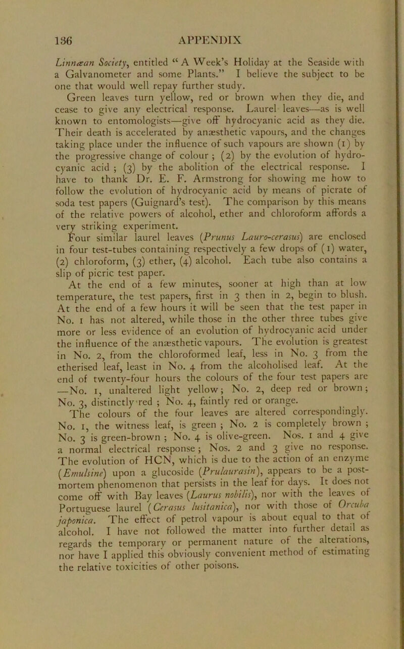 Lintuean Society, entitled “A Week’s Holiday at the Seaside with a Galvanometer and some Plants.” I believe the subject to be one that would well repay further study. Green leaves turn yellow, red or brown when they die, and cease to give any electrical response. Laurel leaves—as is well known to entomologists—give off hydrocyanic acid as they die. Their death is accelerated by anaesthetic vapours, and the changes taking place under the influence of such vapours are shown (i) by the progressive change of colour ; (2) by the evolution of hydro- cyanic acid ; (3) by the abolition of tbe electrical response. I have to thank Dr. E. F. Armstrong for showing me how to follow the evolution of hydrocyanic acid by means of picrate of soda test papers (Guignard’s test). The comparison by this means of the relative powers of alcohol, ether and chloroform affords a very striking experiment. Four similar laurel leaves (Prunus Lauro-cerasus) are enclosed in four test-tubes containing respectively a few drops of (1) water, (2) chloroform, (3) ether, (4) alcohol. Each tube also contains a slip of picric test paper. At the end of a few minutes, sooner at high than at low temperature, the test papers, first in 3 then in 2, begin to blush. At the end of a few hours it will be seen that the test paper in No. 1 has not altered, while those in the other three tubes give more or less evidence of an evolution of hydrocyanic acid under the influence of the anaesthetic vapours. The evolution is greatest in No. 2, from the chloroformed leaf, less in No. 3 from the etherised leaf, least in No. 4 from the alcoholised leaf. At the end of twenty-four hours the colours of the four test papers are —No. x, unaltered light yellow; No. 2, deep red or brown; No. 3, distinctly red ; No. 4, faintly red or orange. The colours of the four leaves are altered correspondingly. No. I, the witness leaf, is green ; No. 2 is completely brown ; No. 3 is green-brown ; No. 4 is olive-green. Nos. 1 and 4 give a normal electrical response; Nos. 2 and 3 give no response. The evolution of HCN, which is due to the action of an enzyme (Emulsine) upon a glucoside (Prulaurasin), appears to be a post- mortem phenomenon that persists in the leaf for days. It does not come off with Bay leaves (Lciurus nobilis), nor with the leaves of Portuguese laurel (Ccrasus lusitanica), nor with those of Orcuba japonica. The effect of petrol vapour is about equal to that of alcohol. I have not followed the matter into further detail as regards the temporary or permanent nature of the alterations, nor have I applied this obviously convenient method of estimating the relative toxicities of other poisons.