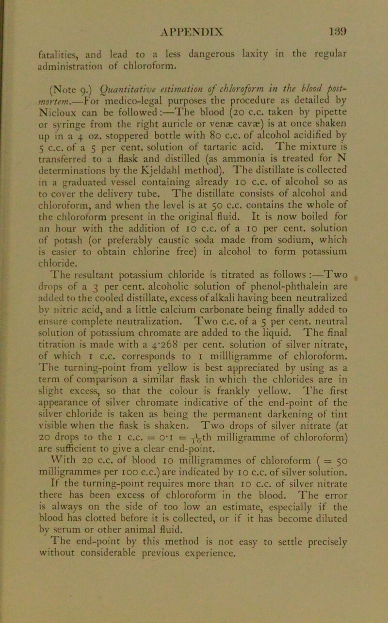 fatalities, and lead to a less dangerous laxity in the regular administration of chloroform. (Note 9.) Quantitative estimation of chloroform in the blood post- mortem.—For medico-legal purposes the procedure as detailed by Nicloux can be followed:—The blood (20 c.c. taken by pipette or syringe from the right auricle or venae cava;) is at once shaken up in a 4 oz. stoppered bottle with 80 c.c. of alcohol acidified by 5 c.c. of a 5 per cent, solution of tartaric acid. The mixture is transferred to a flask and distilled (as ammonia is treated for N determinations by the Kjcldahl method). The distillate is collected in a graduated vessel containing already 10 c.c. of alcohol so as to cover the delivery tube. The distillate consists of alcohol and chloroform, and when the level is at 50 c.c. contains the whole of the chloroform present in the original fluid. It is now boiled for an hour with the addition of 10 c.c. of a 10 per cent, solution of potash (or preferably caustic soda made from sodium, which is easier to obtain chlorine free) in alcohol to form potassium chloride. The resultant potassium chloride is titrated as follows :—Two drops of a 3 per cent, alcoholic solution of phenol-phthalein are added to the cooled distillate, excess of alkali having been neutralized by nitric acid, and a little calcium carbonate being finally added to ensure complete neutralization. Two c.c. of a 5 per cent, neutral solution of potassium chromate are added to the liquid. The final titration is made with a 4^268 per cent, solution of silver nitrate, of which 1 c.c. corresponds to 1 millligramme of chloroform. The turning-point from yellow is best appreciated by using as a term of comparison a similar flask in which the chlorides are in slight excess, so that the colour is frankly yellow. The first appearance of silver chromate indicative of the end-point of the silver chloride is taken as being the permanent darkening of tint visible when the flask is shaken. Two drops of silver nitrate (at 20 drops to the 1 c.c. = cri = jV/th milligramme of chloroform) are sufficient to give a clear end-point. With 20 c.c. of blood 10 milligrammes of chloroform ( = 50 milligrammes per 100 c.c.) are indicated by 10 c.c. of silver solution. If the turning-point requires more than 10 c.c. of silver nitrate there has been excess of chloroform in the blood. The error is always on the side of too low an estimate, especially if the blood has clotted before it is collected, or if it has become diluted by serum or other animal fluid. The end-point by this method is not easy to settle precisely without considerable previous experience.