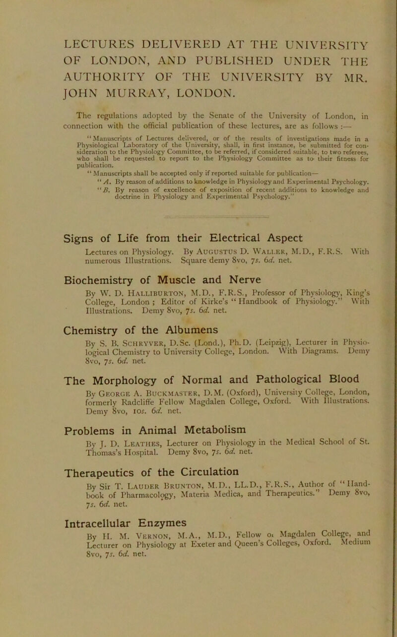LECTURES DELIVERED AT THE UNIVERSITY OF LONDON, AND PUBLISHED UNDER THE AUTHORITY OF THE UNIVERSITY BY MR. JOHN MURRAY, LONDON. The regulations adopted by the Senate of the University of London, in connection with the official publication of these lectures, are as follows :— “Manuscripts of Lectures delivered, or of the results of investigations made in a Physiological Laboratory of the University, shall, in first instance, be submitted for con- sideration to the Physiology Committee, to be referred, if considered suitable, to two referees, who shall be requested to report to the Physiology Committee as to- their fitness for publication. “ Manuscripts shall be accepted only if reported suitable for publication— “ A. By reason of additions to knowledge in Physiology and Experimental Psychology. “ B. By reason of excellence of exposition of recent additions to knowledge and doctrine in Physiology and Experimental Psychology. Signs of Life from their Electrical Aspect Lectures on Physiology. By Augustus D. Waller, M.D., F.R.S. With numerous Illustrations. Square demy 8vo, 7s. 6d. net. Biochemistry of Muscle and Nerve By W. D. Halliburton, M.D., F.R.S., Professor of Physiology, King’s College, London ; Editor of Kirke’s “ Handbook of Physiology.” With Illustrations. Demy 8vo, 7s. 6d. net. Chemistry of the Albumens By S. B. Schryver, D.Sc. (Lond.), Ph.D. (Leipzig), Lecturer in Physio- logical Chemistry to University College, London. With Diagrams. Demy 8vo, ~]s. (id. net. The Morphology of Normal and Pathological Blood By George A. Buckmaster, D.M. (Oxford), University College, London, formerly Radcliflfe Fellow Magdalen College, Oxford. With Illustrations. Demy 8vo, ior. 6d. net. Problems in Animal Metabolism By J. D. Leathes, Lecturer on Physiology in the Medical School of St. Thomas’s Hospital. Demy 8vo, 7s. 6d. net. Therapeutics of the Circulation By Sir T. Lauder Brunton, M.D., LL.D., F.R.S., Author of “Hand- book of Pharmacology, Materia Medica, and Therapeutics.” Demy 8vo, 7s. 6d. net. Intracellular Enzymes By H. M. Vernon, M.A., M.D., Fellow 01 Magdalen College, and Lecturer on Physiology at Exeter and Queen’s Colleges, Oxford. Medium 8vo, 7s. 6d. net.