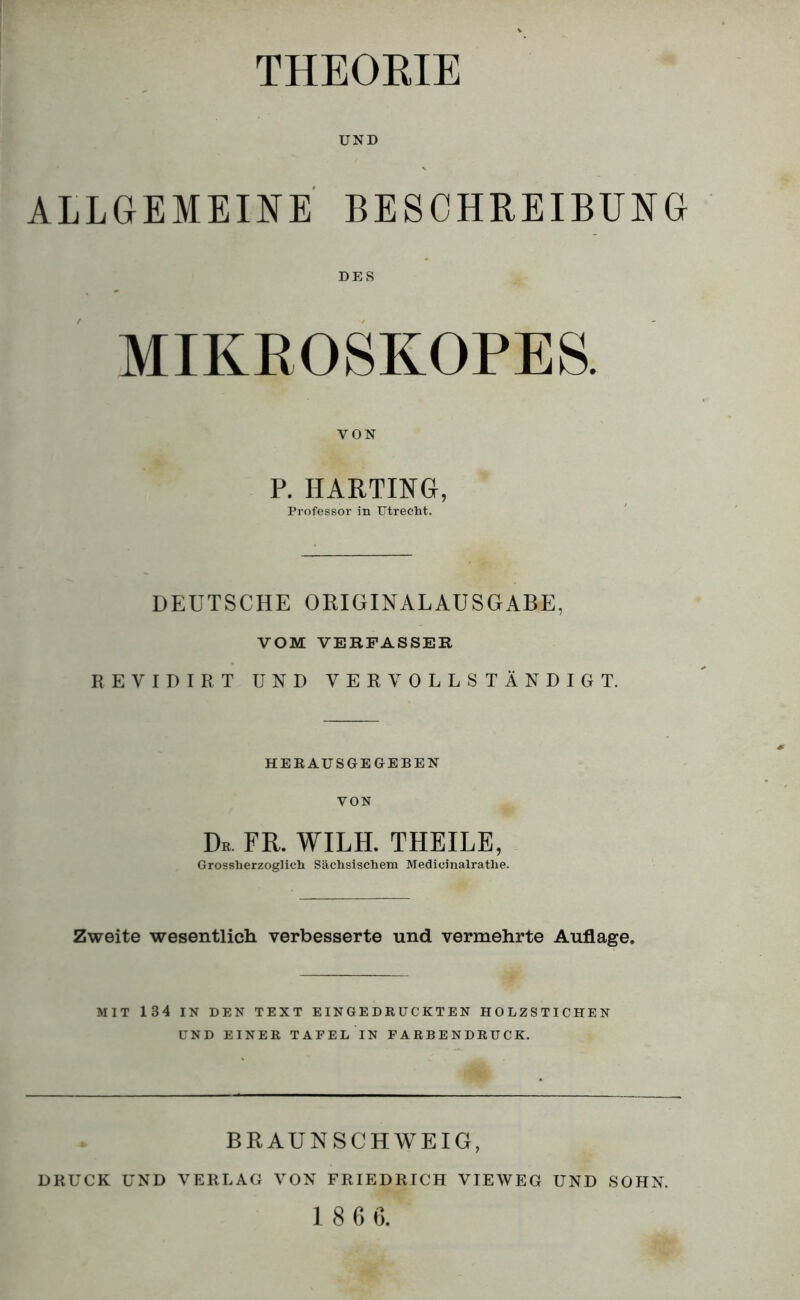 THEORIE UND ALLGEMEINE BESCHREIBUNG DES MIKROSKOPES. VON P. HARTING, Professor in Utrecht. DEUTSCHE ORIGINALAUSGABE, VOM VERFASSER REVIDIRT UND VERVOLLSTÄNDIGT. HERAUSGEGEBEN VON Dr. fr. wilh. theile, Grossherzoglich Sächsischem Medicinalrathe. Zweite wesentlicli verbesserte und vermehrte Auflage. MIT 134 IN DEN TEXT EINGEDRÜCKTEN HOLZSTICHEN UND EINER TAFElTn FARBENDRUCK. BRAUNSCHWEIG, DRUCK UND VERLAG VON FRIEDRICH VIEWEG UND SOHN. 1 8 6 ß.