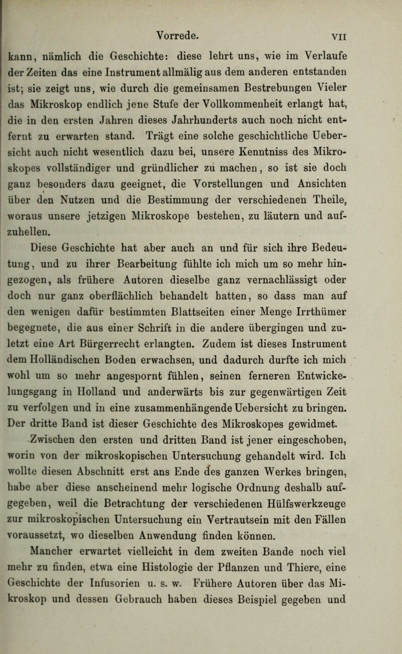 kann, nämlich die Geschichte: diese lehrt uns, wie im Verlaufe der Zeiten das eine Instrument allmälig aus dem anderen entstanden ist; sie zeigt uns, wie durch die gemeinsamen Bestrebungen Vieler das Mikroskop endlich jene Stufe der Vollkommenheit erlangt hat, die in den ersten Jahren dieses Jahrhunderts auch noch nicht ent- i fernt zu erwarten stand. Trägt eine solche geschichtliche Ueber- sicht auch nicht wesentlich dazu bei, unsere Kenntniss des Mikro- skopes vollständiger und gründlicher zu machen, so ist sie doch ganz besonders dazu geeignet, die Vorstellungen und Ansichten über den Nutzen und die Bestimmung der verschiedenen Theile, woraus unsere jetzigen Mikroskope bestehen, zu läutern und auf- zuhellen. Diese Geschichte hat aber auch an und für sich ihre Bedeu- tung, und zu ihrer Bearbeitung fühlte ich mich um so mehr hin- gezogen, als frühere Autoren dieselbe ganz vernachlässigt oder doch nur ganz oberflächlich behandelt hatten, so dass man auf den wenigen dafür bestimmten Blattseiten einer Menge Irrthümer begegnete, die aus einer Schrift in die andere übergingen und zu- letzt eine Art Bürgerrecht erlangten. Zudem ist dieses Instrument dem Holländischen Boden erwachsen, und dadurch durfte ich mich wohl um so mehr angespornt fühlen, seinen ferneren Entwiche- x lungsgang in Holland und anderwärts bis zur gegenwärtigen Zeit zu verfolgen und in eine zusammenhängende Uebersicht zu bringen. Der dritte Band ist dieser Geschichte des Mikroskopes gewidmet. •Zwischen den ersten und dritten Band ist jener eingeschoben, worin von der mikroskopischen Untersuchung gehandelt wird. Ich wollte diesen Abschnitt erst ans Ende des ganzen Werkes bringen, habe aber diese anscheinend mehr logische Ordnung deshalb auf- gegeben, weil die Betrachtung der verschiedenen Hülfswerkzeuge zur mikroskopischen Untersuchung ein Vertrautsein mit den Fällen voraussetzt, wo dieselben Anwendung finden können. Mancher erwartet vielleicht in dem zweiten Bande noch viel mehr zu finden, etwa eine Histologie der Pflanzen und Thiere, eine Geschichte der Infusorien u. s. w. Frühere Autoren über das Mi- kroskop und dessen Gebrauch haben dieses Beispiel gegeben und