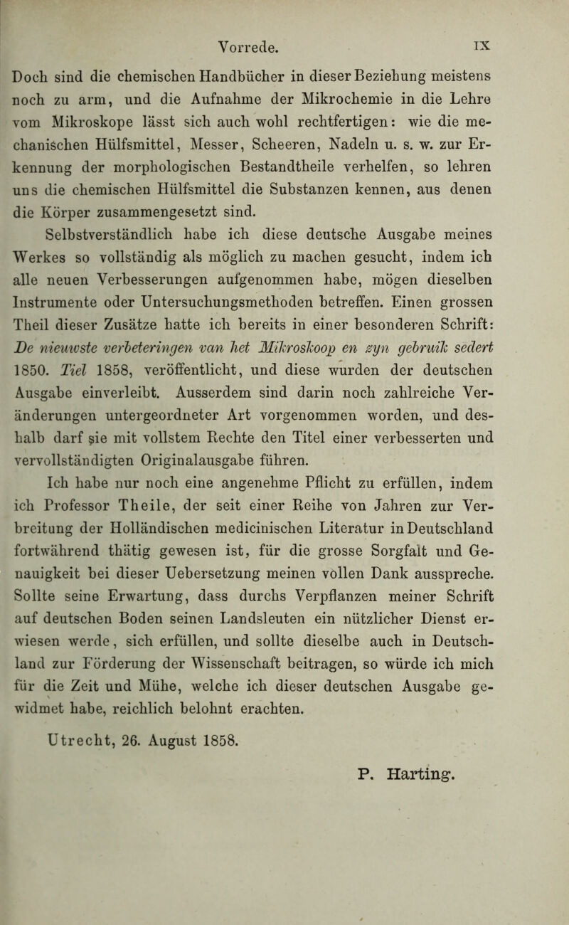 Doch sind die chemischen Handbücher in dieser Beziehung meistens noch zu arm, und die Aufnahme der Mikrochemie in die Lehre vom Mikroskope lässt sich auch wohl rechtfertigen: wie die me- chanischen Hülfsmittel, Messer, Scheeren, Nadeln u. s. w. zur Er- kennung der morphologischen Bestandtheile verhelfen, so lehren uns die chemischen Hülfsmittel die Substanzen kennen, aus denen die Körper zusammengesetzt sind. Selbstverständlich habe ich diese deutsche Ausgabe meines Werkes so vollständig als möglich zu machen gesucht, indem ich alle neuen Verbesserungen aufgenommen habe, mögen dieselben Instrumente oder Untersuchungsmethoden betreffen. Einen grossen Theil dieser Zusätze hatte ich bereits in einer besonderen Schrift: I)e niemvste verbeteringen van liet Miliroskoop en zyn gebruih sedert 1850. Tiel 1858, veröffentlicht, und diese wurden der deutschen Ausgabe ein verleibt. Ausserdem sind darin noch zahlreiche Ver- änderungen untergeordneter Art vorgenommen worden, und des- halb darf ?ie mit vollstem Hechte den Titel einer verbesserten und vervollständigten Originalausgabe führen. Ich habe nur noch eine angenehme Pflicht zu erfüllen, indem ich Professor Th eile, der seit einer Reihe von Jahren zur Ver- breitung der Holländischen medicinischen Literatur in Deutschland fortwährend thätig gewesen ist, für die grosse Sorgfalt und Ge- nauigkeit bei dieser Uebersetzung meinen vollen Dank ausspreche. Sollte seine Erwartung, dass durchs Verpflanzen meiner Schrift auf deutschen Boden seinen Landsleuten ein nützlicher Dienst er- wiesen werde, sich erfüllen, und sollte dieselbe auch in Deutsch- land zur Förderung der Wissenschaft beitragen, so würde ich mich für die Zeit und Mühe, welche ich dieser deutschen Ausgabe ge- widmet habe, reichlich belohnt erachten. Utrecht, 26. August 1858. P, Harting*.