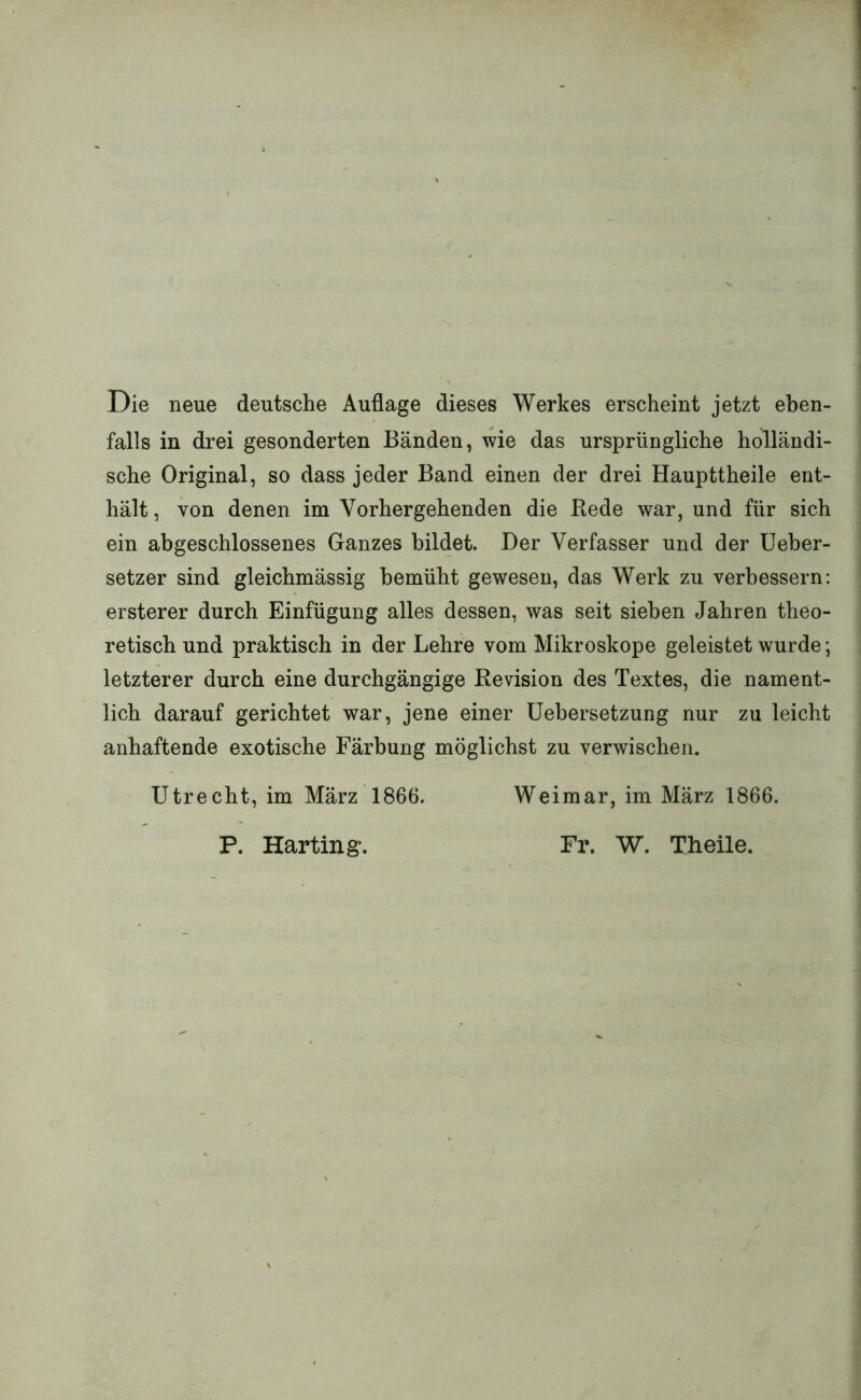 Die neue deutsche Auflage dieses Werkes erscheint jetzt eben- falls in drei gesonderten Bänden, wie das ursprüngliche holländi- sche Original, so dass jeder Band einen der drei Haupttheile ent- hält , von denen im Vorhergehenden die Bede war, und für sich ein abgeschlossenes Ganzes bildet. Der Verfasser und der Ueber- setzer sind gleichmässig bemüht gewesen, das Werk zu verbessern: ersterer durch Einfügung alles dessen, was seit sieben Jahren theo- retisch und praktisch in der Lehre vom Mikroskope geleistet wurde; letzterer durch eine durchgängige Revision des Textes, die nament- lich darauf gerichtet war, jene einer üebersetzung nur zu leicht anhaftende exotische Färbung möglichst zu verwischen. Utrecht, im März 1866. Weimar, im März 1866. P. Harting'. Fr. W. Theile.