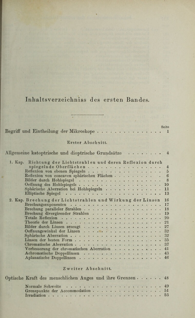 Inhaltsverzeichniss des ersten Bandes. Seite Begriff und Eintheiliing der Mikroskope 1 Erster Abschnitt. Allgemeine katoptrische und dioptrische Grundsätze 4 1. Kap. Richtung der Lichtstrahlen und deren Reflexion durch spiegelnde Oberflächen 4 Reflexion von ebenen Spiegeln 5 Reflexion von concaven sphärischen Flächen 6 Bilder durch Hohlspiegel 8 Oefthung des Hohlspiegels 10 Sphärische Aberration bei Hohlspiegeln 11 Elliptische Spiegel 13 2. Kap. Brechung der Lichtstrahlen und Wirkung der Linsen 16 Brechungsexponenten 17 Brechung paralleler Strahlen 18 Brechung divergirender Strahlen 19 Totale Reflexion 20 Theorie der Linsen 21 Bilder durch Linsen erzeugt 27 Oeffnungswinkel der Linsen 32 Sphärische Aberration 32 Linsen der besten Form 35 Chromatische Aberration 37 Verbesserung der chromatischen Aberration 41 Achromatische Doppellinsen 43 Aplanatische Doppellinsen 46 Zweiter Abschnitt. Optische Kraft des menschlichen Auges und ihre Grenzen 48 Normale Sehweite 49 Grenzpunkte der Accommodation 51 Irradiation 53