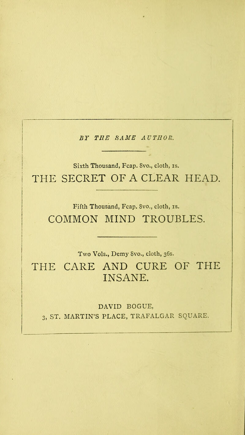 BY THE SAME AUTHOR. Sixth Thousand, Fcap. 8vo., cloth, is. THE SECRET OF A CLEAR HEAD. Fifth Thousand, Fcap. 8vo., cloth, is. COMMON MIND TROUBLES. THE Two Vols., Demy 8vo., cloth, 36s. CARE AND CURE OF THE INSANE. DAVID BOGUE,