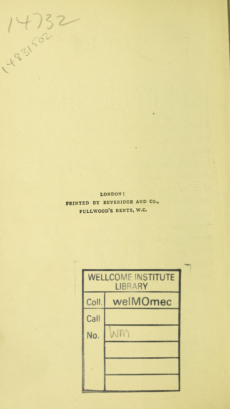 LONDON *. PRINTED BY BEVERIDGE AND C0.» FULLWOOD’S RENTS, W.C. WELLCOME INSTITUTE LIBRARY Coll. welMOmec Call No.