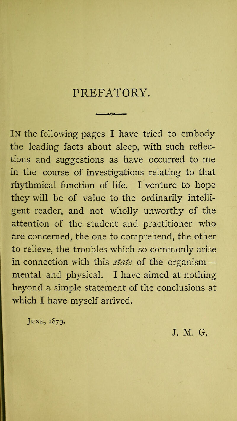 PREFATORY. In the following pages I have tried to embody the leading facts about sleep, with such reflec- tions and suggestions as have occurred to me in the course of investigations relating to that rhythmical function of life. I venture to hope they will be of value to the ordinarily intelli- gent reader, and not wholly unworthy of the attention of the student and practitioner who are concerned, the one to comprehend, the other to relieve, the troubles which so commonly arise in connection with this state of the organism— mental and physical. I have aimed at nothing beyond a simple statement of the conclusions at which I have myself arrived. June, 1879. J. M. G.