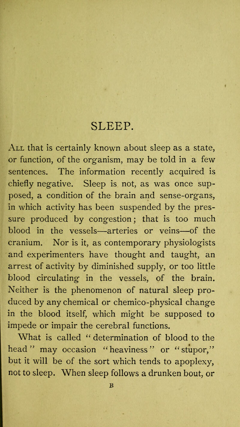 SLEEP. All that is certainly known about sleep as a state, or function, of the organism, may be told in a few sentences. The information recently acquired is chiefly negative. Sleep is not, as was once sup- posed, a condition of the brain and sense-organs, in which activity has been suspended by the pres- sure produced by congestion; that is too much blood in the vessels—arteries or veins—of the cranium. Nor is it, as contemporary physiologists and experimenters have thought and taught, an arrest of activity by diminished supply, or too little blood circulating in the vessels, of the brain. Neither is the phenomenon of natural sleep pro- duced by any chemical or chemico-physical change in the blood itself, which might be supposed to impede or impair the cerebral functions. What is called “ determination of blood to the head” may occasion “heaviness” or “stupor,” but it will be of the sort which tends to apoplexy, not to sleep. When sleep follows a drunken bout, or B