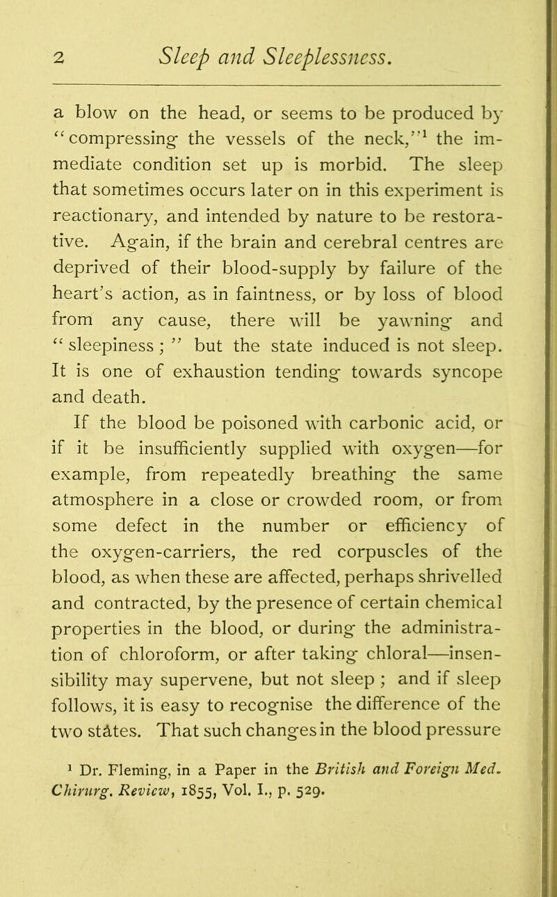 a blow on the head, or seems to be produced by “compressing the vessels of the neck/’1 the im- mediate condition set up is morbid. The sleep that sometimes occurs later on in this experiment is reactionary, and intended by nature to be restora- tive. Again, if the brain and cerebral centres are deprived of their blood-supply by failure of the heart's action, as in faintness, or by loss of blood from any cause, there will be yawning and “ sleepiness ; ” but the state induced is not sleep. It is one of exhaustion tending towards syncope and death. If the blood be poisoned with carbonic acid, or if it be insufficiently supplied with oxygen—for example, from repeatedly breathing the same atmosphere in a close or crowded room, or from some defect in the number or efficiency of the oxygen-carriers, the red corpuscles of the blood, as when these are affected, perhaps shrivelled and contracted, by the presence of certain chemical properties in the blood, or during the administra- tion of chloroform, or after taking chloral—insen- sibility may supervene, but not sleep ; and if sleep follows, it is easy to recognise the difference of the two states. That such changes in the blood pressure 1 Dr. Fleming, in a Paper in the British and Foreign Med. Chirurg. Review, 1855, Vol. I., p. 529.