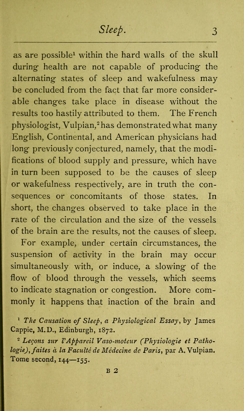 as are possible1 within the hard walls of the skull during- health are not capable of producing- the alternating- states of sleep and wrakefulness may- be concluded from the fact that far more consider- able changes take place in disease without the results too hastily attributed to them. The French physiologist, Vulpian,2 has demonstrated what many English, Continental, and American physicians had long- previously conjectured, namely, that the modi- fications of blood supply and pressure, which have in turn been supposed to be the causes of sleep or wakefulness respectively, are in truth the con- sequences or concomitants of those states. In short, the changes observed to take place in the rate of the circulation and the size of the vessels of the brain are the results, not the causes of sleep. For example, under certain circumstances, the suspension of activity in the brain may occur simultaneously with, or induce, a slowing- of the flow of blood through the vessels, which seems to indicate stagnation or congestion. More com- monly it happens that inaction of the brain and 1 The Causation of Sleep, a Physiological Essay, by James Cappie, M.D., Edinburgh, 1872. 2 Legons stir VAppareil Vaso-moteur (Physiologie et Patho- logic), faites a la Faculte de Medecine de Paris, par A. Vulpian. Tome second, 144—155. B 2