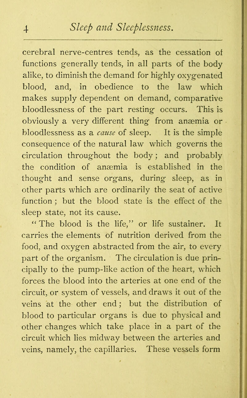 cerebral nerve-centres tends, as the cessation of functions generally tends, in all parts of the body alike, to diminish the demand for highly oxygenated blood, and, in obedience to the law which makes supply dependent on demand, comparative bloodlessness of the part resting occurs. This is obviously a very different thing from anaemia or bloodlessness as a cause of sleep. It is the simple consequence of the natural law which governs the circulation throughout the body; and probably the condition of anaemia is established in the thought and sense organs, during sleep, as in other parts which are ordinarily the seat of active function ; but the blood state is the effect of the sleep state, not its cause. “ The blood is the life,” or life sustainer. It carries the elements of nutrition derived from the food, and oxygen abstracted from the air, to every part of the organism. The circulation is due prin- cipally to the pump-like action of the heart, which forces the blood into the arteries at one end of the circuit, or system of vessels, and draws it out of the veins at the other end; but the distribution of blood to particular organs is due to physical and other changes which take place in a part of the circuit which lies midway between the arteries and veins, namely, the capillaries. These vessels form