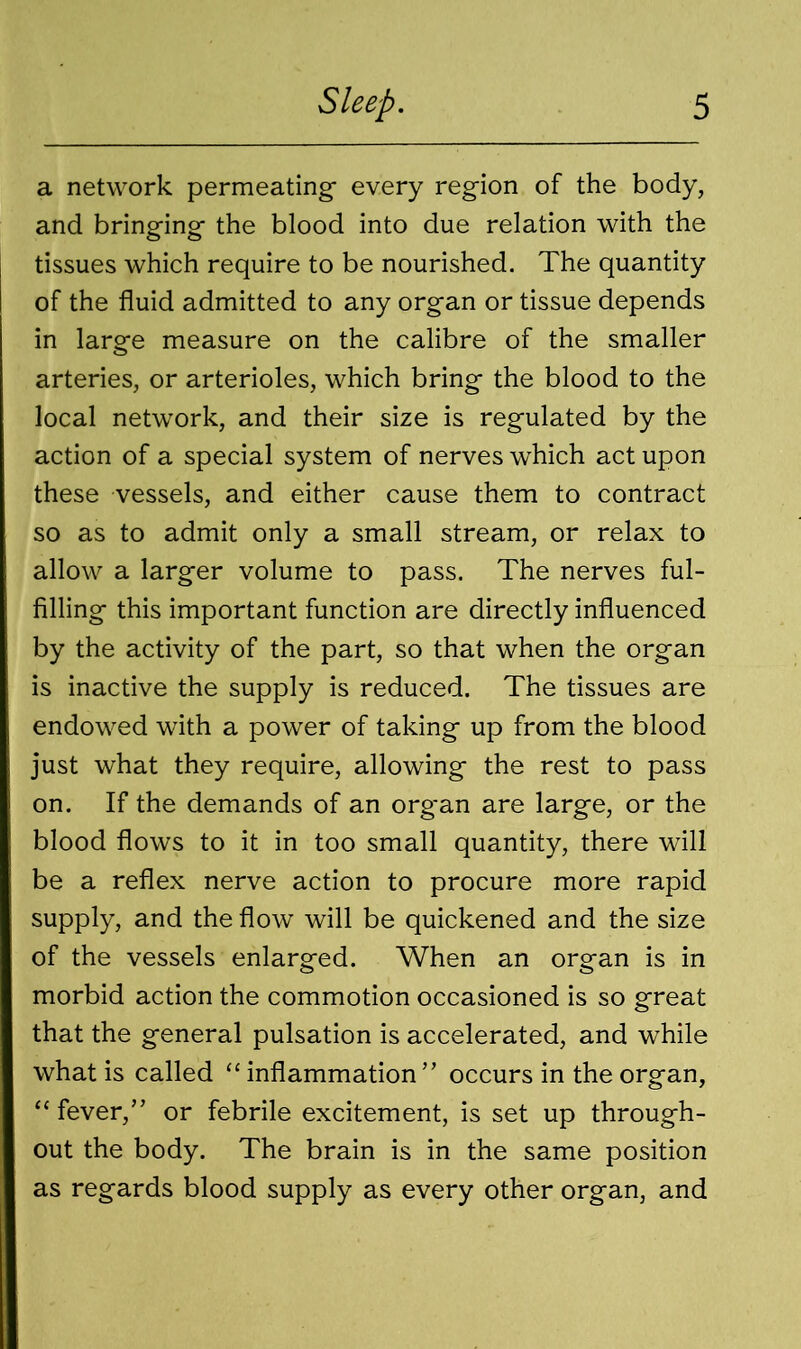 a network permeating- every region of the body, and bringing the blood into due relation with the tissues which require to be nourished. The quantity of the fluid admitted to any organ or tissue depends in large measure on the calibre of the smaller arteries, or arterioles, which bring the blood to the local network, and their size is regulated by the action of a special system of nerves which act upon these vessels, and either cause them to contract so as to admit only a small stream, or relax to allow a larger volume to pass. The nerves ful- filling this important function are directly influenced by the activity of the part, so that when the organ is inactive the supply is reduced. The tissues are endowed with a power of taking up from the blood just what they require, allowing the rest to pass on. If the demands of an org'an are large, or the blood flows to it in too small quantity, there will be a reflex nerve action to procure more rapid supply, and the flow will be quickened and the size of the vessels enlarged. When an organ is in morbid action the commotion occasioned is so great that the general pulsation is accelerated, and while what is called “ inflammation” occurs in the organ, “ fever,” or febrile excitement, is set up through- out the body. The brain is in the same position as regards blood supply as every other organ, and