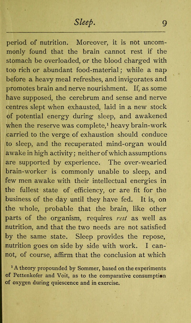 period of nutrition. Moreover, it is not uncom- monly found that the brain cannot rest if the stomach be overloaded, or the blood charged with too rich or abundant food-material; while a nap before a heavy meal refreshes, and invigorates and promotes brain and nerve nourishment. If, as some have supposed, the cerebrum and sense and nerve centres slept when exhausted, laid in a new stock of potential energy during sleep, and awakened when the reserve was complete,1 heavy brain-work carried to the verge of exhaustion should conduce to sleep, and the recuperated mind-organ would awake in high activity; neither of which assumptions are supported by experience. The over-wearied brain-worker is commonly unable to sleep, and few men awake with their intellectual energies in the fullest state of efficiency, or are fit for the business of the day until they have fed. It is, on the whole, probable that the brain, like other parts of the organism, requires rest as well as nutrition, and that the two needs are not satisfied by the same state. Sleep provides the repose, nutrition goes on side by side with work. I can- not, of course, affirm that the conclusion at which 1A theory propounded by Sommer, based on the experiments of Pettenkofer and Voit, as to the comparative consumption of oxygen during quiescence and in exercise.