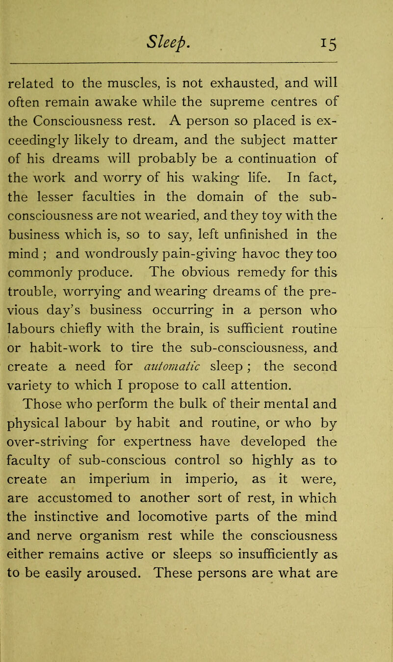 related to the muscles, is not exhausted, and will often remain awake while the supreme centres of the Consciousness rest. A person so placed is ex- ceedingly likely to dream, and the subject matter of his dreams will probably be a continuation of the work and worry of his waking life. In fact, the lesser faculties in the domain of the sub- consciousness are not wearied, and they toy with the business which is, so to say, left unfinished in the mind ; and wondrously pain-giving havoc they too commonly produce. The obvious remedy for this trouble, worrying and wearing dreams of the pre- vious day’s business occurring in a person who labours chiefly with the brain, is sufficient routine or habit-work to tire the sub-consciousness, and create a need for automatic sleep; the second variety to which I propose to call attention. Those who perform the bulk of their mental and physical labour by habit and routine, or who by over-striving for expertness have developed the faculty of sub-conscious control so highly as to create an imperium in imperio, as it were, are accustomed to another sort of rest, in which the instinctive and locomotive parts of the mind and nerve organism rest while the consciousness either remains active or sleeps so insufficiently as to be easily aroused. These persons are what are