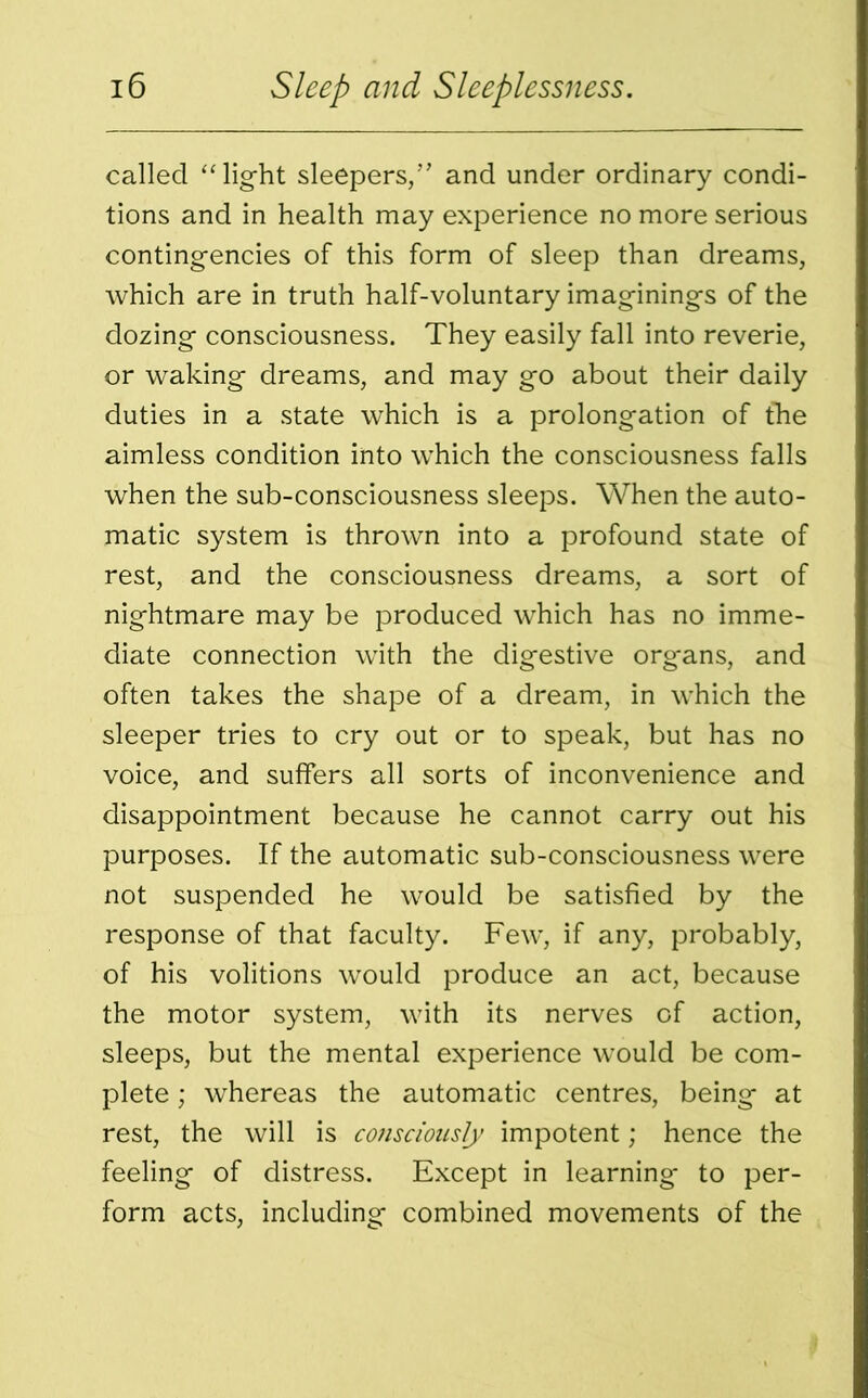 called “light sleepers/’ and under ordinary condi- tions and in health may experience no more serious contingencies of this form of sleep than dreams, which are in truth half-voluntary imaginings of the dozing consciousness. They easily fall into reverie, or waking dreams, and may go about their daily duties in a state which is a prolongation of the aimless condition into which the consciousness falls when the sub-consciousness sleeps. When the auto- matic system is thrown into a profound state of rest, and the consciousness dreams, a sort of nightmare may be produced which has no imme- diate connection with the digestive org*ans, and often takes the shape of a dream, in which the sleeper tries to cry out or to speak, but has no voice, and suffers all sorts of inconvenience and disappointment because he cannot carry out his purposes. If the automatic sub-consciousness were not suspended he would be satisfied by the response of that faculty. Few’, if any, probably, of his volitions would produce an act, because the motor system, with its nerves of action, sleeps, but the mental experience would be com- plete ; whereas the automatic centres, being at rest, the will is consciously impotent; hence the feeling of distress. Except in learning* to per- form acts, including combined movements of the