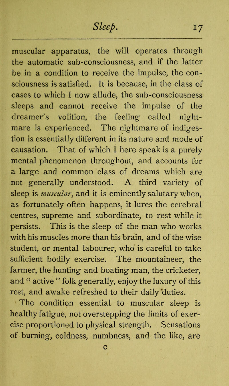 muscular apparatus, the will operates through the automatic sub-consciousness, and if the latter be in a condition to receive the impulse, the con- sciousness is satisfied. It is because, in the class of cases to which I now allude, the sub-consciousness sleeps and cannot receive the impulse of the dreamer’s volition, the feeling called night- mare is experienced. The nightmare of indiges- tion is essentially different in its nature and mode of causation. That of which I here speak is a purely mental phenomenon throughout, and accounts for a large and common class of dreams which are not generally understood. A third variety of sleep is muscular, and it is eminently salutary when, as fortunately often happens, it lures the cerebral centres, supreme and subordinate, to rest while it persists. This is the sleep of the man who works with his muscles more than his brain, and of the wise student, or mental labourer, who is careful to take sufficient bodily exercise. The mountaineer, the farmer, the hunting and boating man, the cricketer, and “ active ” folk generally, enjoy the luxury of this rest, and awake refreshed to their daily ’duties. The condition essential to muscular sleep is healthy fatigue, not overstepping the limits of exer- cise proportioned to physical strength. Sensations of burning, coldness, numbness, and the like, are c